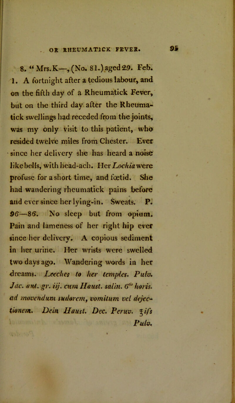 8. “ Mrs.K—, (No. 81.) aged 29. Feb. 1. A fortnight after a tedious labour, and on the fifth day of a Rheumatick Fever, but on the third day after the Rheuma- tick swellings had receded from the joints, was my only visit to this patient, who resided twelve miles from Chester. Ever since her delivery she has heard a noise like bells, with head-ach. Her Lochia were profuse for a short time, and foetid. She had wandering rheumatick pains before and ever since her lying-in. Sweats. P. 96—86. No sleep but from opium. Pain and lameness of her right hip ever since her delivery. A copious sediment in her urine. Her wrists were swelled two days ago. Wandering words in her dreams. Leeches to her temples. Pulv. Jac. ant. gr. iij. cum Haust. salin. 6,iJ horis. ad movendum sudor cm, vomitum vel dejee- tionem;. Dein Haust. Dec. Peruv. %ifs Pulv.