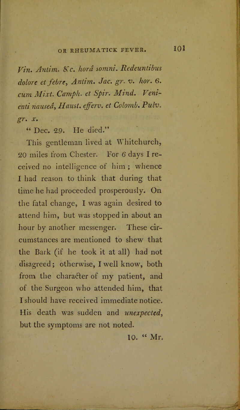 Vin. Antim. Sfc. hord somni. Redeuntibus dolore et febre, Antim. Jac. gr. v. hor. 6. cum Mixt. Camph. et Spir. Mind. Vein- enti nausea, Haust. efferv. et Colomb. Pulv. gr. x. “ Dec. 29. He died.” This gentleman lived at Whitchurch, 20 miles from Chester. For 6 days I re- ceived no intelligence of him ; whence I had reason to think that during that time he had proceeded prosperously. On the fatal change, I was again desired to attend him, but was stopped in about an hour by another messenger. These cir- cumstances are mentioned to shew that the Bark (if he took it at all) had not disagreed; otherwise, I well know, both from the character of my patient, and of the Surgeon who attended him, that I should have received immediate notice. His death was sudden and unexpected, but the symptoms are not noted. 10. “ Mr.