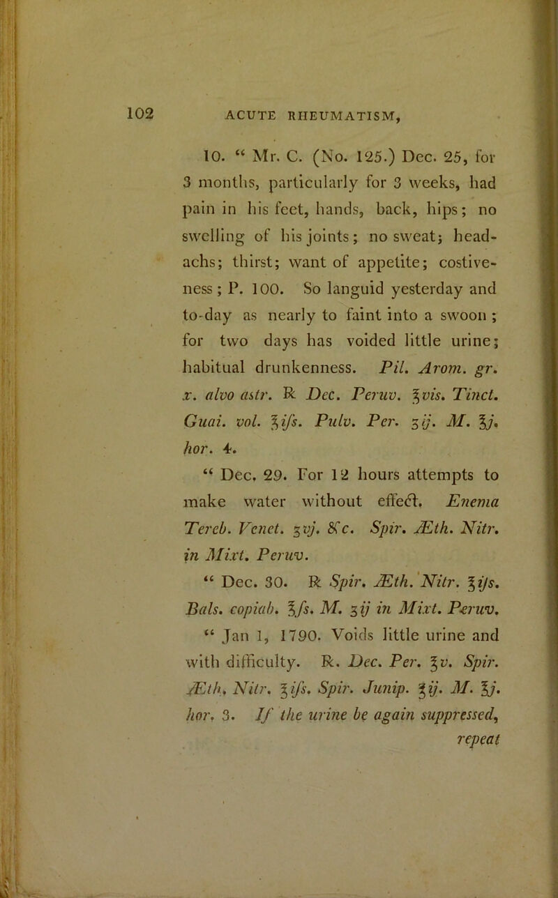 10. “ Mr. C. (No. 125.) Dec. 25, for 3 months, particularly for 3 weeks, had pain in his feet, hands, back, hips; no swelling of his joints; no sweat; head- achs; thirst; want of appetite; costive- ness ; P. 100. So languid yesterday and to-day as nearly to faint into a swoon ; for two days has voided little urine; habitual drunkenness. Pil. Arom. gr. x. alvo astr. R Dec. Peruv. %vis. Tinct. Guai. vol. f)ifs. Pulv. Per. %ij. M. %j. hor. 4. “ Dec, 29. For 12 hours attempts to make water without effedh Enema Tereb. Venet. 3vj. Sic. Spir. JEth. Nitr. in Mixt. Peruv. “ Dec. 30. R Spir. JEth. Nitr. %ijs. Bals. copiab. %fs. M. 3 ij in Mixt. Pcjuv. “ Jan 1, 1790. Voids little urine and with difficulty. R. Dec. Per. gv. Spir. JEth, Nitr. %ifs. Spir. Junip. %ij. M. %j. hor. 3. If the urine be again suppressed, repeat