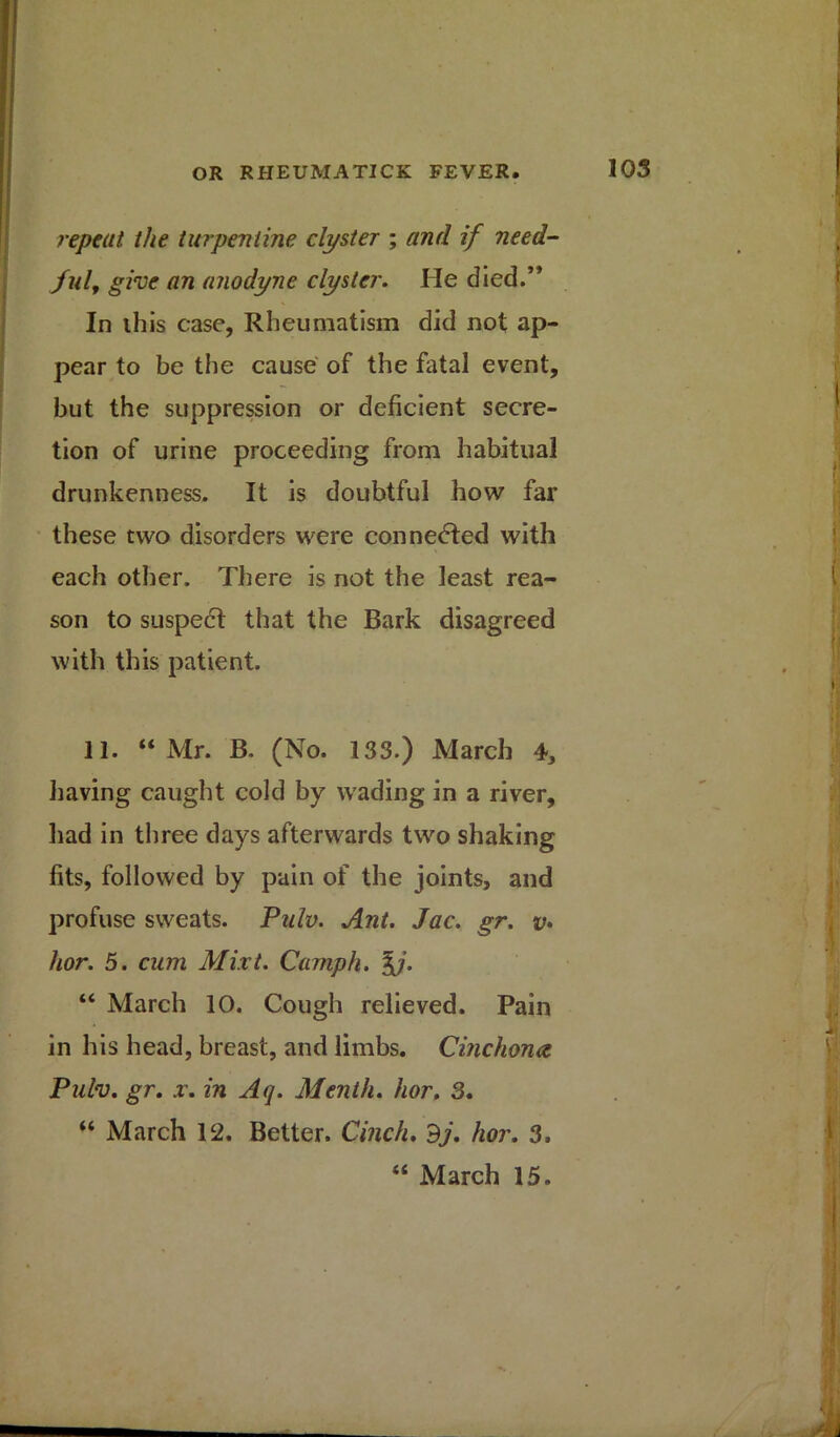repeat the turpentine clyster ; and if need- ful, give an anodyne clyster. He died.’* In ihis case, Rheumatism did not ap- pear to be the cause of the fatal event, but the suppression or deficient secre- tion of urine proceeding from habitual drunkenness. It is doubtful how far these two disorders were connected with each other. There is not the least rea- son to suspedt that the Bark disagreed with this patient. 11. “Mr. B. (No. 133.) March 4, having caught cold by wading in a river, had in three days afterwards two shaking fits, followed by pain of the joints, and profuse sweats. Pulv. Ant. Jac. gr. v• hor. 5. cum Mixt. Camph. %j. “ March 10. Cough relieved. Pain in his head, breast, and limbs. Cinchona Pulv. gr. x. in Aq. Menth. hor. 3. “ March 12. Better. Cinch. dj. hor. 3. “ March 15.