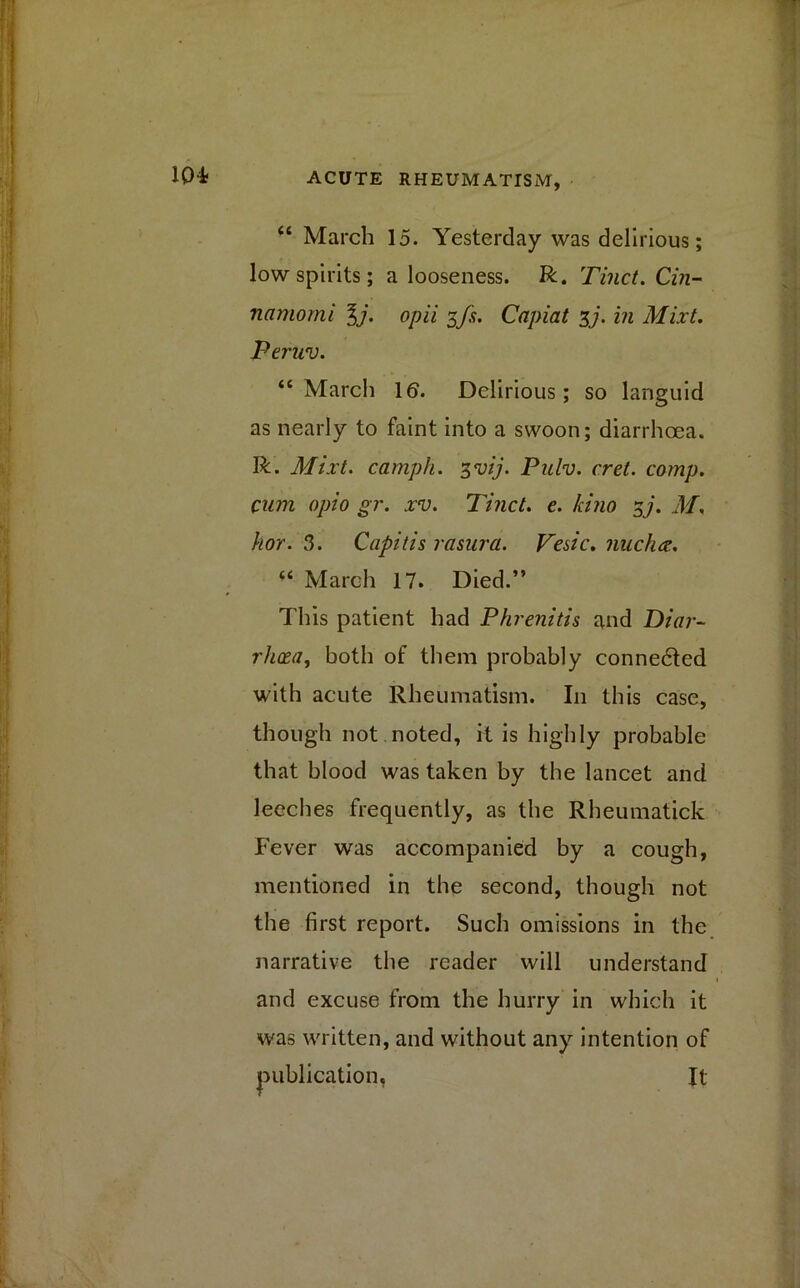 “ March 15. Yesterday was delirious; low spirits; a looseness. R. Tinct. Cin- namomi 1j. opii 3fs. Capiat 37. in Mixt. Peruv. “March 16. Delirious; so languid as nearly to faint into a swoon; diarrhoea. R. Mixt. camph. 3vij. Pnlv. cret. comp, cum opio gr. xv. Tinct. e. kino 37. M. hor. 3. Capitis rasura. Vesic. nucha.. “ March 17. Died.” This patient had Phrenitis and Diar- rhoea, both of them probably connected with acute Rheumatism. I11 this case, though not.noted, it is highly probable that blood was taken by the lancet and leeches frequently, as the Rheumatick Fever was accompanied by a cough, mentioned in the second, though not the first report. Such omissions in the narrative the reader will understand and excuse from the hurry in which it was written, and without any intention of publication. It