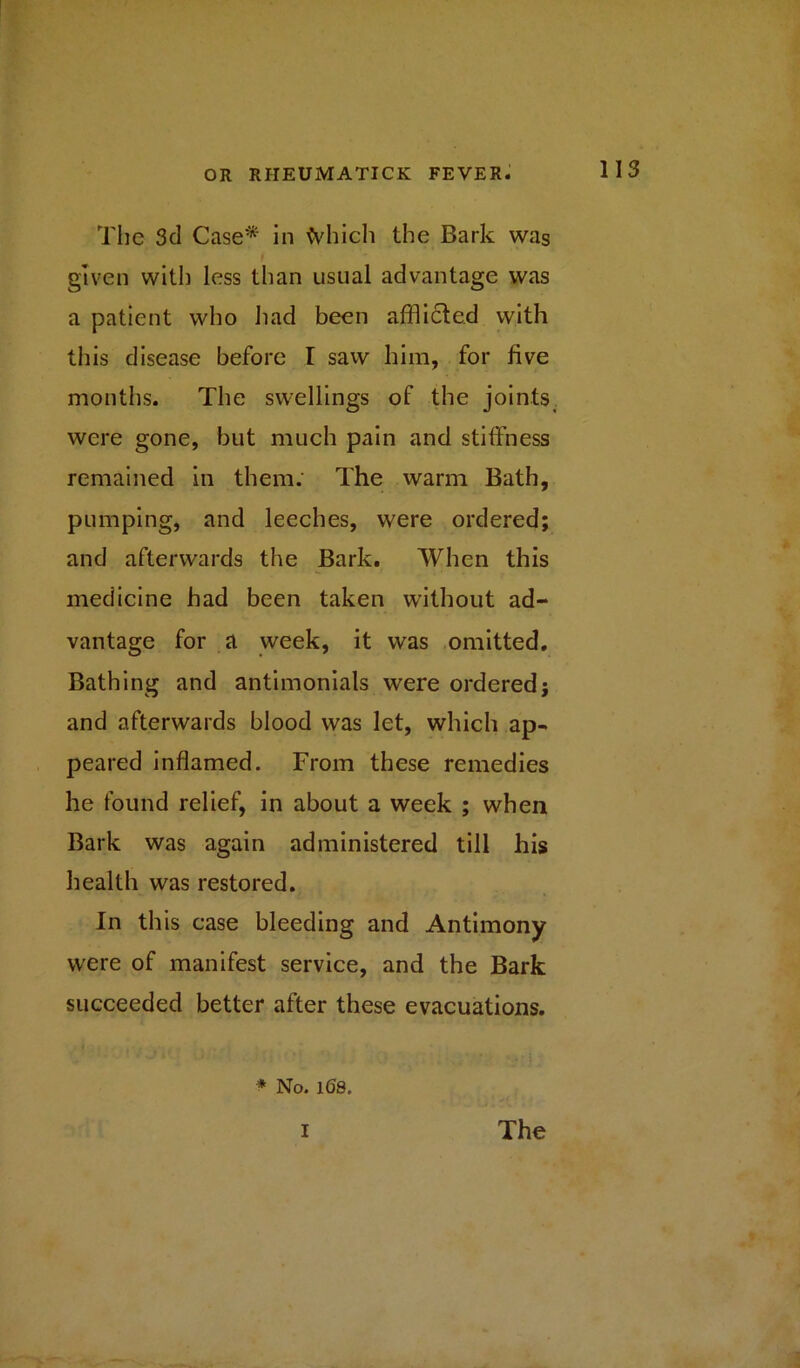 The 3d Case* in tyhich the Bark was given with less than usual advantage was a patient who had been afflicted with this disease before I saw him, for five months. The swellings of the joints were gone, but much pain and stiffness remained in them: The warm Bath, pumping, and leeches, were ordered; and afterwards the Bark. When this medicine had been taken without ad- vantage for a week, it was omitted. Bathing and antimonials were ordered; and afterwards blood was let, which ap- peared inflamed. From these remedies he found relief, in about a week ; when Bark was again administered till his health was restored. In this case bleeding and Antimony were of manifest service, and the Bark succeeded better after these evacuations. * No. 168.