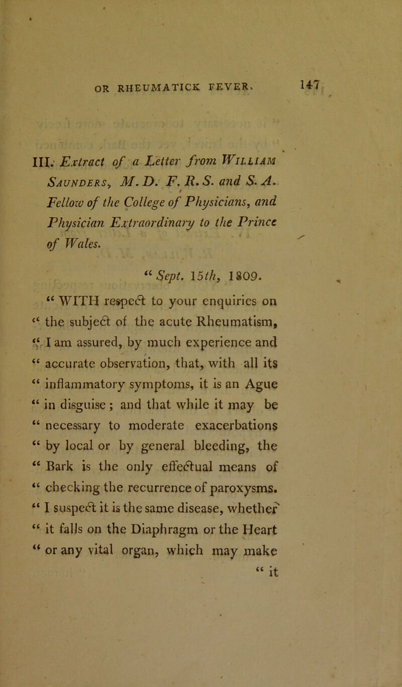 III. Extract of a Letter from William Saunders, M. D. F. R. S. and S. A. # Fellow of the College of Physicians, and Physician Extraordinary to the Prince of Wales. “ Sept. 15th, 1809. “ WITH reaped! to your enquiries on “ the subject of the acute Rheumatism, “ I am assured, by much experience and “ accurate observation, that, with all its “ inflammatory symptoms, it is an Ague “ in disguise ; and that while it may be “ necessary to moderate exacerbations “ by local or by general bleeding, the “ Bark is the only effectual means of “ checking the recurrence of paroxysms. “ I suspedt it is the same disease, whether “ it falls on the Diaphragm or the Heart u or any vital organ, which may make “ it