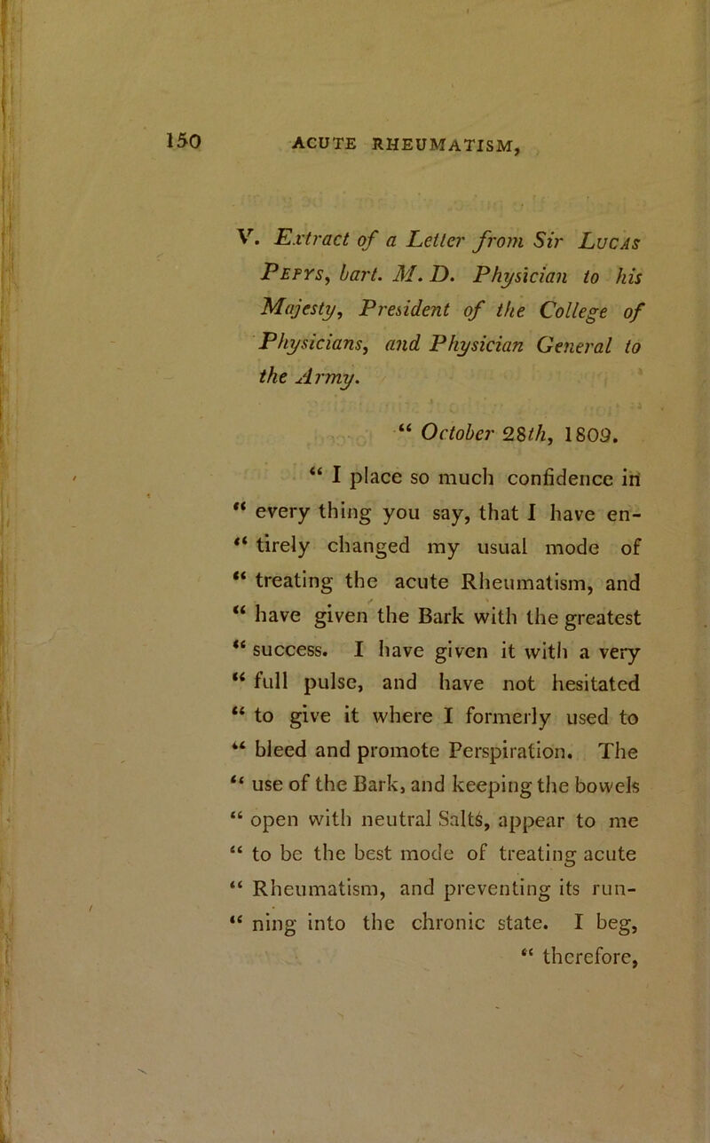 V. Ext? 'act of a Letter from Sir Lucas PefyS) hart. M. D. Physician to his Majesty, President of the College of Physicians, and Physician General to the Army. “ October 28^/2, 1809. “ I place so much confidence in “ every thing you say, that I have en- “ tirely changed my usual mode of “ treating the acute Rheumatism, and “ have given the Bark with the greatest <e success. I have given it with a very “ full pulse, and have not hesitated “ to give it where I formerly used to 44 bleed and promote Perspiration. The tf use of the Bark, and keeping the bowels “ open with neutral Salts, appear to me “ to be the best mode of treating acute “ Rheumatism, and preventing its run- t( ning into the chronic state. I beg, “ therefore,