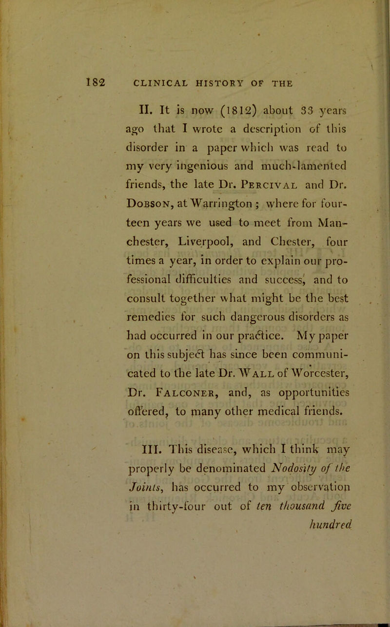 II. It is now (1812) about 33 years ago that I wrote a description of this disorder in a paper winch was read to my very ingenious and much-lamented friends, the late Dr. Percival and Dr. Dobson, at Warrington ; where for four- teen years we used to meet from Man- chester, Liverpool, and Chester, four times a year, in order to explain our pro- fessional difficulties and success, and to consult together what might be the best remedies for such dangerous disorders as had occurred in our pradtice. My paper on this subje<5t has since been communi- cated to the late Dr. Wall of Worcester, Dr. Falconer, and, as opportunities offered, to many other medical friends. % . • ■ ft *r r C * -1 r III. This disease, which I think may properly be denominated Nodosity of the Joints, has occurred to my observation in thirty-four out of ten thousand Jive hundred