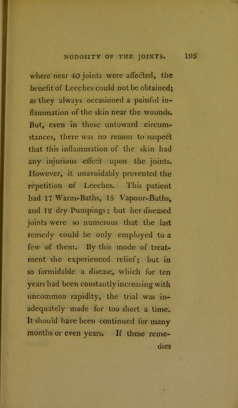 where near 40 joints were affected, the benefit of Leeches could not be obtained; as they always occasioned a painful in- flammation of the skin near the wounds. But, even in these untoward circum- stances, there was no reason to suspect that this inflammation of the skin had any injurious effect upon the joints. However, it unavoidably prevented the repetition of Leeches. This patient had 17 Warm-Baths, 15 Vapour-Baths, and 12 dry Pumpings; but her diseased joints were so numerous that the last remedy could be only employed to a few of them. By this mode of treat- ment she experienced relief; but in so formidable a disease, which for ten years had been constantly increasing with uncommon rapidity, the trial was in- adequately made for too short a time. It should have been continued for many months or even years. If these reme- dies