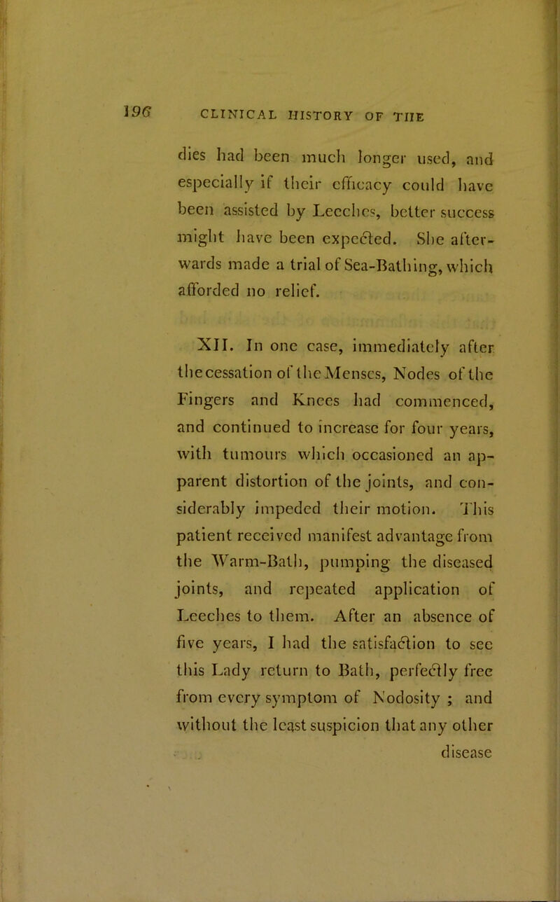 dies had been much longer used, and especially if their efficacy could have been assisted by Leeches, better success might have been expected. She after- wards made a trial of Sea-Bathing, which afforded no relief. XII. In one case, immediately after thecessation of the Menses, Nodes of the Fingers and Knees had commenced, and continued to increase for four years, with tumours which occasioned an ap- parent distortion of the joints, and con- siderably impeded their motion. This patient received manifest advantage from the Warm-Bath, pumping the diseased joints, and repeated application of Leeches to them. After an absence of five years, I had the satisfaction to see this Lady return to Bath, perfectly free from every symptom of Nodosity; and without the least suspicion that any other disease \