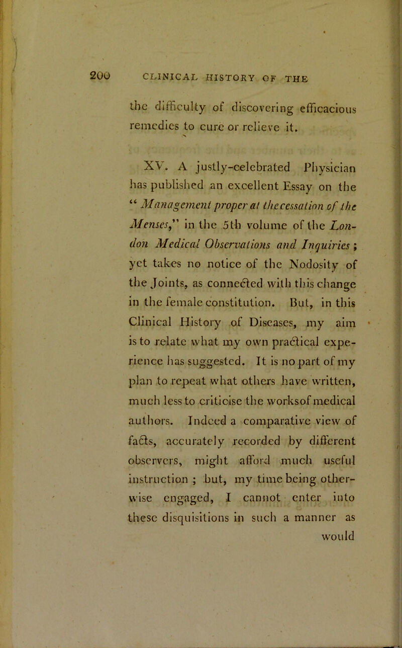 the difficulty of discovering efficacious remedies to cure or relieve it. XV. A justly-celebrated Physician has published an excellent Essay on the “ Management proper at the cessation of the Menses in the 5th volume of the Lon- don Medical Observations and Inquiries ; yet takes no notice of the Nodosity of the Joints, as connected with this change in the female constitution. But, in this Clinical History of Diseases, my aim is to relate what my own practical expe- rience lias suggested. It is no part of my plan to repeat what others have written, much less to criticise the worksof medical authors. Indeed a comparative view of fads, accurately recorded by different observers, might afford much useful instruction ; but, my time being other- wise engaged, I cannot enter into these disquisitions in such a manner as would