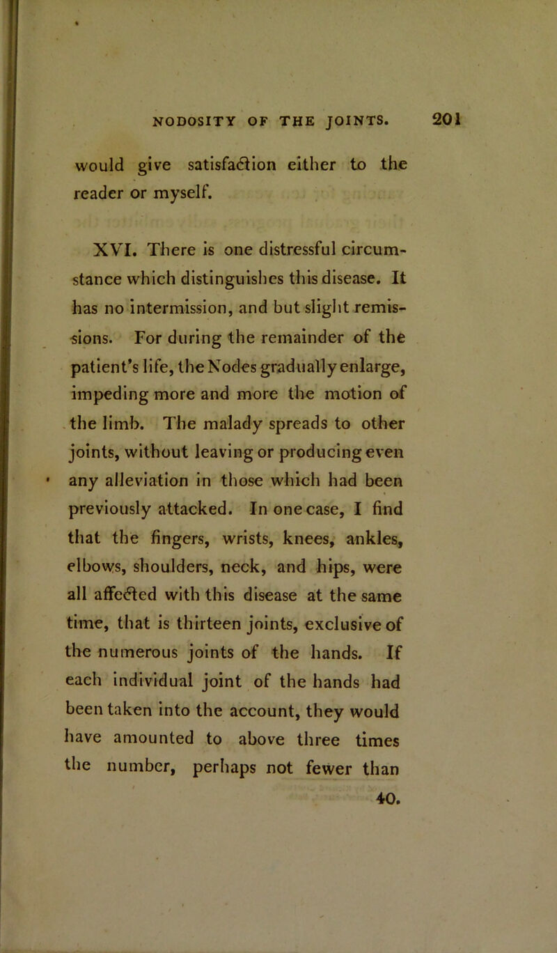 would give satisfaction either to the reader or myself. XVI. There is one distressful circum- stance which distinguishes this disease. It has no intermission, and but slight remis- sions. For during the remainder of the patient’s life, the Nodes gradually enlarge, impeding more and more the motion of the limb. The malady spreads to other joints, without leaving or producing even any alleviation in those which had been previously attacked. In one case, I find that the fingers, wrists, knees, ankles, elbows, shoulders, neck, and hips, were all affected with this disease at the same time, that is thirteen joints, exclusive of the numerous joints of the hands. If each individual joint of the hands had been taken into the account, they would have amounted to above three times the number, perhaps not fewer than 40.