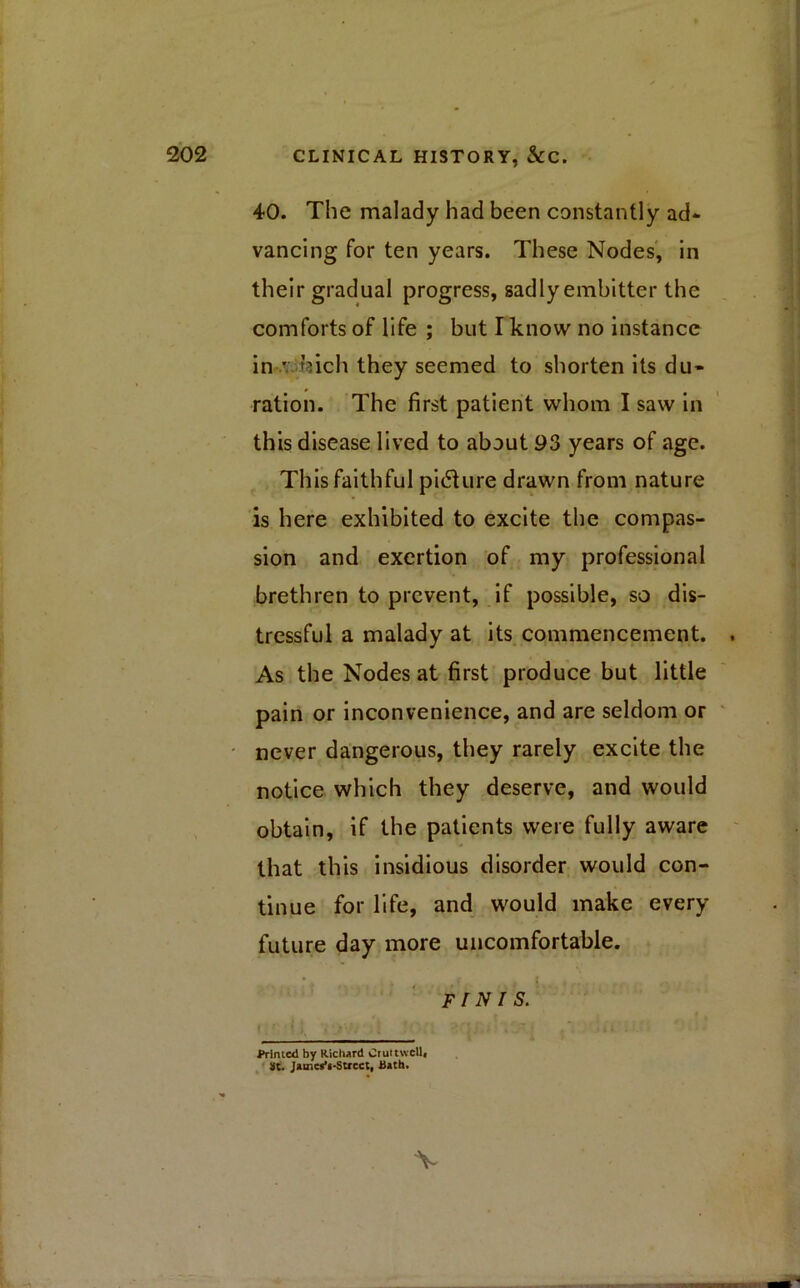 40. The malady had been constantly ad* vancing for ten years. These Nodes, in their gradual progress, sadly embitter the comforts of life ; but I know no instance in ' hich they seemed to shorten its du- ration. The first patient whom I saw in this disease lived to about 93 years of age. This faithful picture drawn from nature is here exhibited to excite the compas- sion and exertion of my professional brethren to prevent, if possible, so dis- tressful a malady at its commencement. . As the Nodes at first produce but little pain or inconvenience, and are seldom or never dangerous, they rarely excite the notice which they deserve, and would obtain, if the patients were fully aware that this insidious disorder would con- tinue for life, and would make every future day more uncomfortable. FI NI S. • .  \ > . * f j - ■ * * iii.. Printed by Richard Cruttwell, St. Jamea’i-Strcct, Bath. V