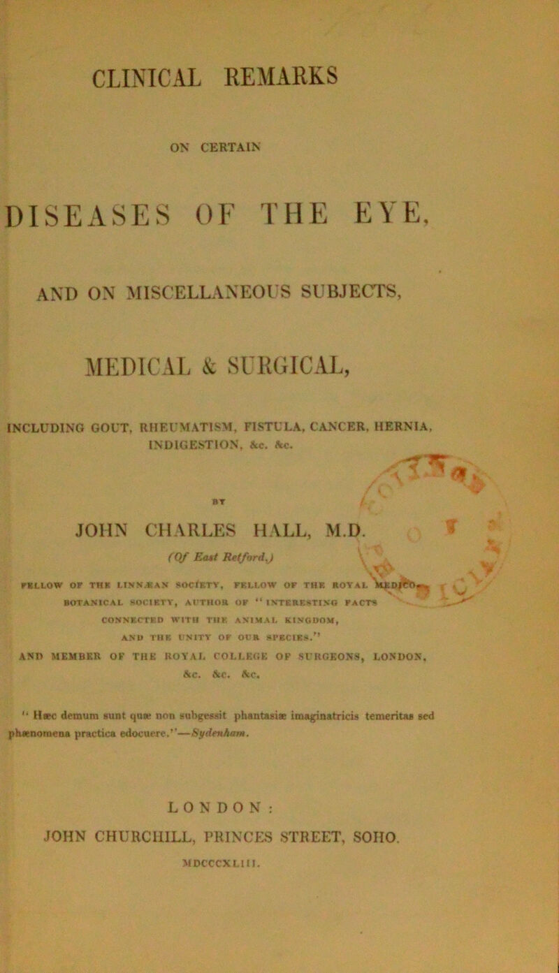 CLINICAL REMARKS ON CERTAIN DISEASES OF THE EYE, AND ON MISCELLANEOUS SUBJECTS, MEDICAL & SURGICAL, INCLUDING GOUT, RHEUMATISM, FISTULA, CANCER. HERNIA, INDIGESTION, Ac. Ac. »T JOHN CHARLES HALL, (Of Ea$t RttfordJ FELLOW or THE LINKJtA.V SOC<BTV, FBLLOW OF TH* ROYAL BOTANICAL SOCIKTY, ATTHOR OK “ INTBRICATINO FACTS CONMCTEO WITH THB ANIMAL KINGDOM, AND TUB UNITY OF OCR srBClBsi.'’ ANn MEMBER OV THE HOYAl, COLI,E(!E OF STROKONS, LONDON, Ac, Ac. Ac. M.D. ' .V' “ H»c demum lunt qoK non subgcMit phantuite imaginatricis temeritaa acd ph«nomena practica edocuexc.’’—Sydenham. LONDON: JOHN CHURCHILL, PRINCES STREET, SOHO. MDCCCXLltl.