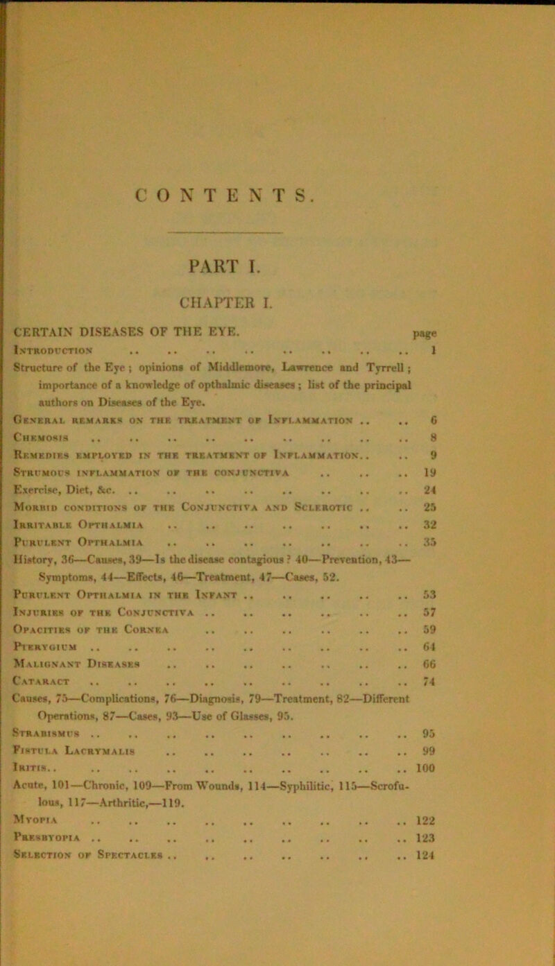 C C) N T E N T S PART I. CHAl^ER I. CERTAIN DISEASES OF THE EYE. page l.VTRODrCTION .. , . . . . . .. . . . . . . 1 Structure of the Eye 5 opinion* of Middlemore, Lawrence and Tyrrell; importance of a knowledge of optbalmic dueasea ; liat of the principal authors on Dtaeaaes of the Eye. Gkneral remarks os the trkatubmt of Inflammation .. .. G Chemoms .. .. .. .. .. .. .. .. 8 Rf.medif.* employed is trk treatmkvt of Inflammation.. .. 9 Stritmocr inflammation of thb conjunctiva .. .. ..19 Exercise, Diet, &c. .. .. .. .. ., .. .. .. 24 Morhid conditions of the Conjunctiva and Sclerotic ., .. 25 Irritable Opthalmia .. .. .. .. .. .. ..32 Purulent Opthalmia .. .. .. .. .. .. ..35 Hiitory, 36—Causes, 39—Is the disease contagions? 40—Prevention, 43— Symptoms, 44—Effects, 4G—Treatment, 47—Cases, 52. Purulent Opthalmia in tub Infant 53 57 59 64 G6 74 Injuries of the Conjunctiva Opacities of the Cornea P1EHY01UM .. Malignant Diseases Cataract Causes, 75—Complications, 76—Diagnosis, 79—Treatment, 82—Different Operations, 87—Cases, 93—Use of Glasses, 95. Strabismur .. Fistula Lacrymalis Iritis.. Acute, 101—Chronic, 109—From Wounds, 114—Syphilitic, 115—Scrofu- lous, 117—Arthritic,—119. Mvofia Presbyopia .. .. .. .. .. .. .. ., .. 123 Selection of Spectacles.. ,. .. .. .. ,. 124 95 99 100 122