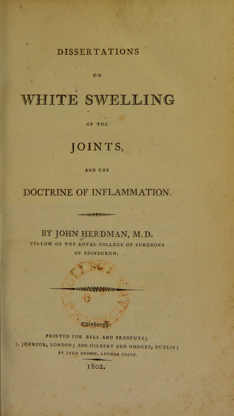 ON WHITE SWELLING OF THE JOINTS, '• AND THE DOCTRINE OF INFLAMMATION. BY JOHN HERDMAN, M.D. FELLOW OF THE ROYAL COLLEGE OF SURGEONS OF EDINBURGH. . 5BDtn!iur^r PRINTED FOR BELL AND BRADFUTE; J. JOHNSON, LONDON ; AND GILBERT AND HODGES, DUBLIN; BY JOHN BROWN, anchor CLOSE. 1802