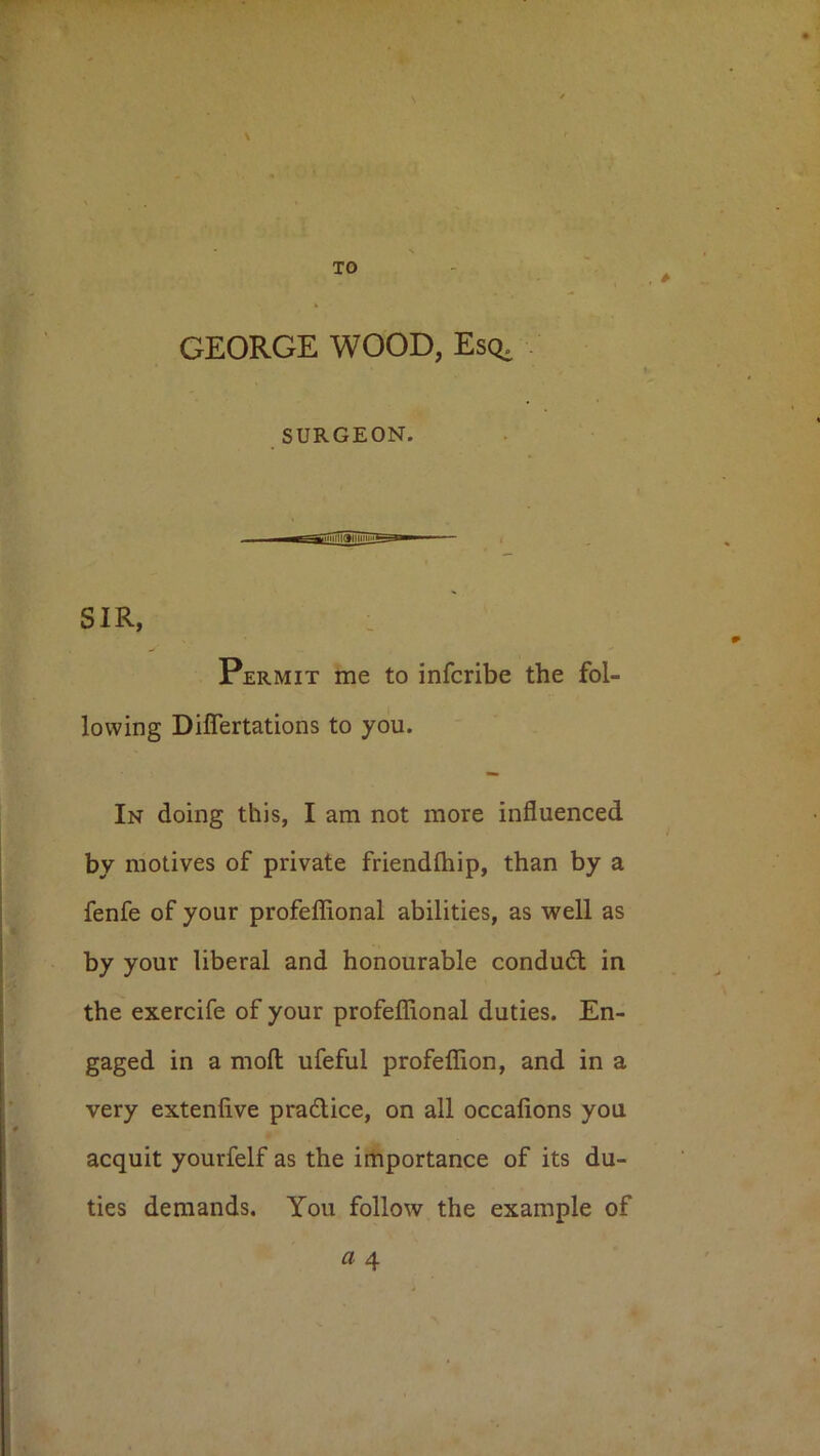 TO GEORGE WOOD, Esq, SURGEON. SIR, : Permit me to infcribe the fol- lowing Differtations to you. In doing this, I am not more influenced by motives of private friendihip, than by a fenfe of your profeflional abilities, as well as by your liberal and honourable condudl in the exercife of your profeflional duties. En- gaged in a mofl; ufeful profeffion, and in a very extenfive pradlice, on all occafions you acquit yourfelf as the importance of its du- ties demands. You follow the example of