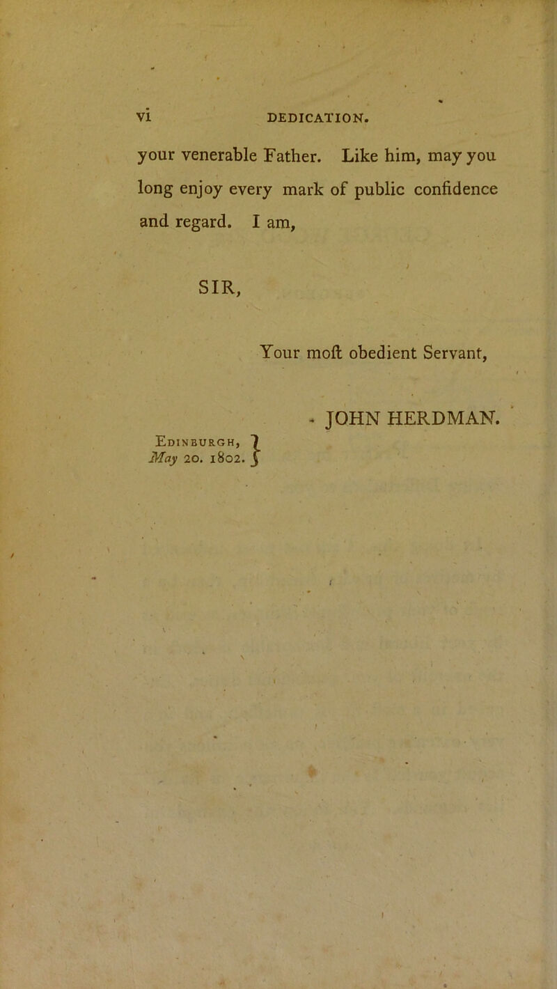 your venerable Father. Like him, may you long enjoy every mark of public confidence and regard. I am, i SIR, Your mofi; obedient Servant, Edinburgh, May 20. 1802. » JOHN HERDMAN.