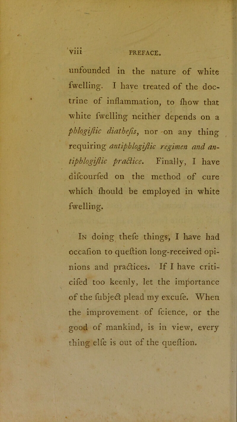 I • • • Vlll PREFACE. unfounded in the nature of white fwelling. I have treated of the doc- trine of inflammation, to fliow that white fwelling neither depends on a phlogijlic diathefis, nor -on any thing requiring nntiphlogijlic regmen and an-- tiphlogijlic pradiice. Finally, I have difcourfed on the method of cure \ which Ihould be employed in white fwelling. In doing thefe things, I have had occafion to queftion long-received opi- nions and pradices. If I have criti- cifed too keenly, let the importance of the fubjed plead my excufe. When the improvement of fcience, or the good of mankind, is in view, every thing elfe is out of the queflion.