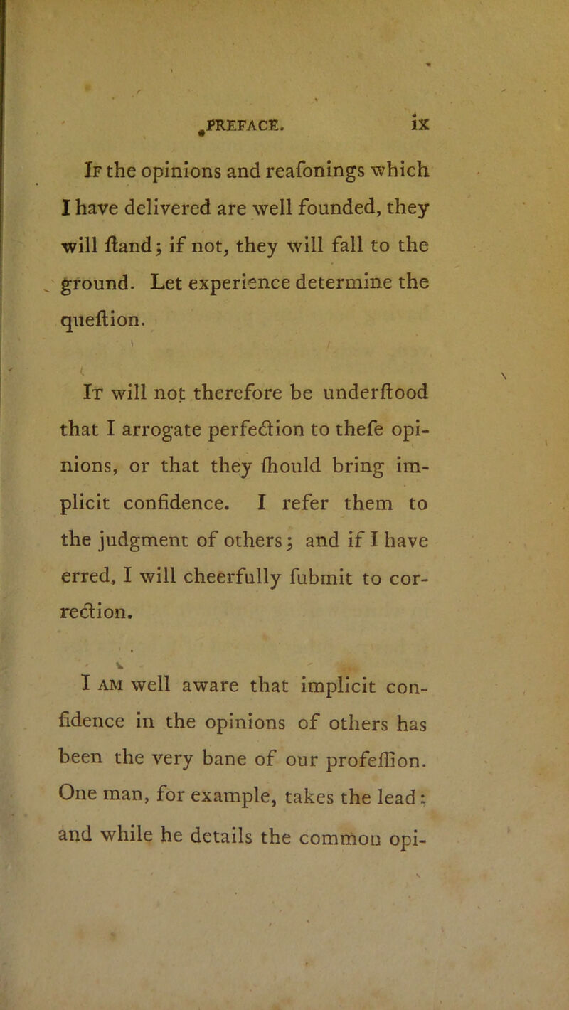 r ^PREFACE. IX If the opinions and reafonings which I have delivered are well founded, they will ftand; if not, they will fall to the ^ ground. Let experience determine the queftion. ■ ' 'I It will not therefore be underftood that I arrogate perfedion to thefe opi- nions, or that they fhould bring im- plicit confidence. I refer them to the judgment of others; and if I have erred, I will cheerfully fubmit to cor- rection. I AM well aware that implicit con- fidence in the opinions of others has been the very bane of our profeflion. One man, for example, takes the lead: and while he details the common opi-