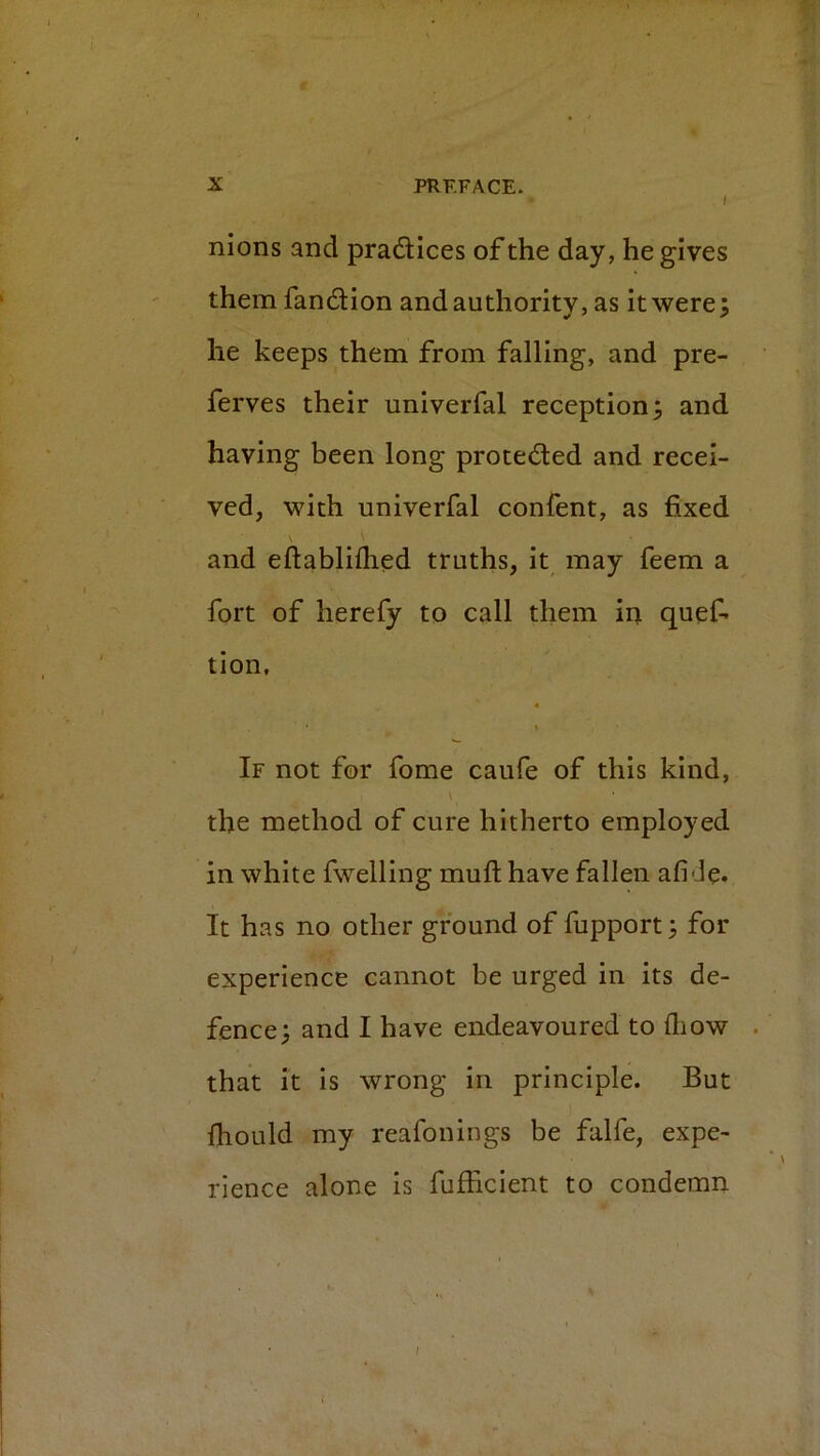 / nions and pradlices of the day, he gives them fan£Hon and authority, as it were; he keeps them from falling, and pre- ferves their univerfal reception; and having been long protocoled and recei- ved, with univerfal confent, as fixed and eftabliflied truths, it may feem a fort of herefy to call them in quef- tion, t If not for fome caufe of this kind, the method of cure hitherto employed in white fwelling muft have fallen afi Je* It has no other ground of fupport; for experience cannot be urged in its de- fence; and I have endeavoured to diow that it is wrong in principle. But IhoLild my reafonings be falfe, expe- rience alone is fufhclent to condemn