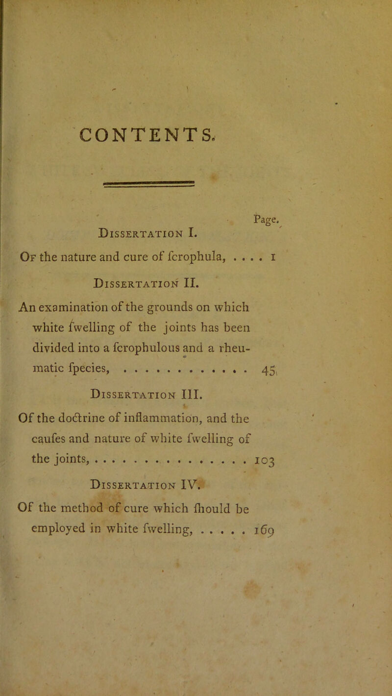 1 CONTENTS. Page.^ Dissertation I. Of the nature and cure of fcrophula, . . . . i Dissertation II. An examination of the grounds on which white ^welling of the joints has been divided into a fcrophulous and a rheu- matic fpecies, 45^ Dissertation III. Of the dodrine of inflammation, and the caufes and nature of white fwelling of the joints, 103 Dissertation IV. Of the method of cure which fhould be employed in white fwelling, ibp