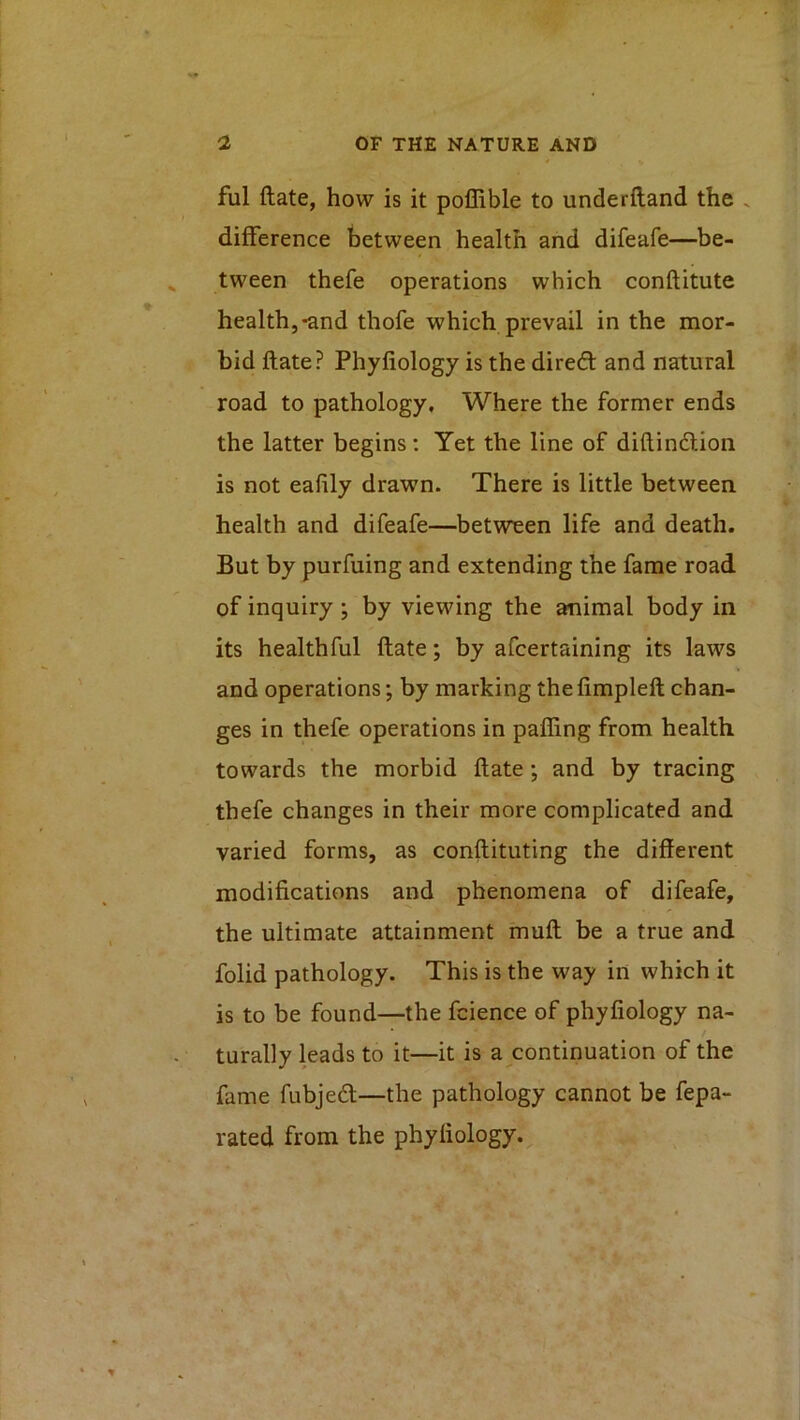 ful ftate, how is it poffible to underftand the v difference between health and difeafe—be- ^ tween thefe operations which conftitute health,-and thofe which prevail in the mor- bid ftate? Phyliology is the direfi: and natural road to pathology. Where the former ends the latter begins; Yet the line of diftincftioii is not eafily drawn. There is little between health and difeafe—between life and death. But by purfuing and extending the fame road of inquiry ; by viewing the animal body in its healthful ftate; by afcertaining its laws and operations; by marking thefimpleft chan- ges in thefe operations in palling from health towards the morbid ftate; and by tracing thefe changes in their more complicated and varied forms, as conftituting the different modifications and phenomena of difeafe, the ultimate attainment muft be a true and folid pathology. This is the way in which it is to be found—the fcience of phyliology na- turally hads to it—it is a continuation of the fame fubjed—the pathology cannot be fepa- rated from the phyliology.