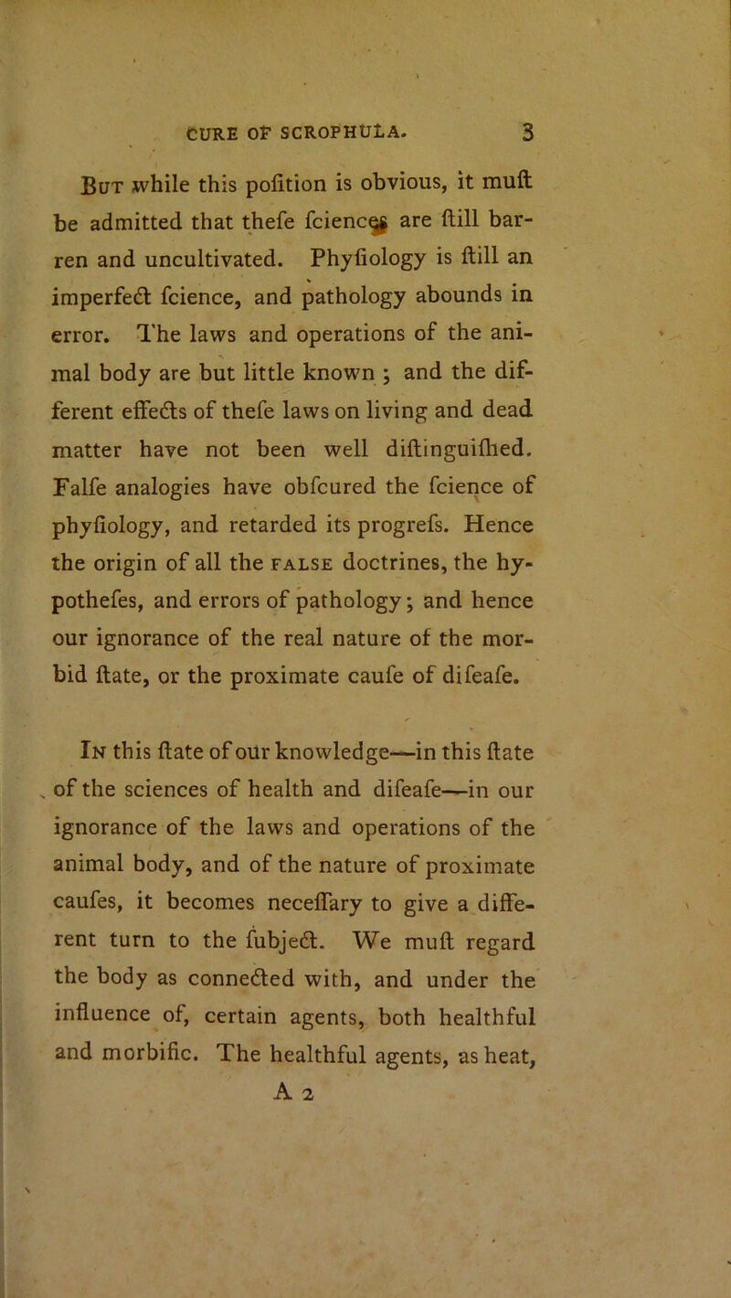 But while this polition is obvious, it mufl; be admitted that thefe fcienc^ are ftill bar- ren and uncultivated. Phyfiology is ftill an imperfe(ft fcience, and pathology abounds in error. The laws and operations of the ani- mal body are but little known ; and the dif- ferent effedls of thefe laws on living and dead matter have not been well diftinguiftied. Falfe analogies have obfcured the fcience of phyfiology, and retarded its progrefs. Hence the origin of all the false doctrines, the hy- pothefes, and errors of pathology; and hence our ignorance of the real nature of the mor- bid ftate, or the proximate caufe of difeafe. In this ftate of oUr knowledge—in this ftate , of the sciences of health and difeafe—in our ignorance of the laws and operations of the animal body, and of the nature of proximate caufes, it becomes neceflary to give a diffe- rent turn to the fubjedl. We muft regard the body as connected with, and under the influence of, certain agents, both healthful and morbific. The healthful agents, as heat, A 2