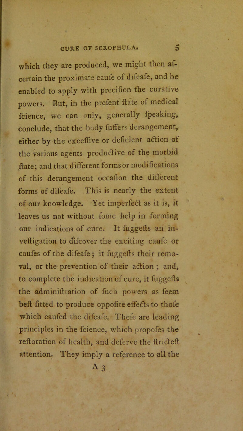 which they are produced, we might then af- certain the proximate caufe of difeafe, and be enabled to apply with preciiion the curative powers. But, in the prefent ftate of medical fcience, we can only, generally fpeaking, conclude, that the body fuffers derangement, either by the exceflive or deficient adion of the various agents productive of the morbid ilate; and that different forms or modifications of this derangement occafion the different forms of difeafe. This is nearly the extent , of our knowledge. Yet imperfect as it is, it leaves us not without fome help in forming our indications of cure. It fuggefts an in- veftigation to ^ifcover the exciting caufe or caufes of the difeafe; it fuggefts their remo- val, or the prevention of their adtion ; and, to complete the indication of cure, it fuggefts ^ the adminiftration of fuch powers as feem belt fitted to produce oppofite effeCls to thofe which caufed the difeafe. Thefe are leading principles in the fcience, W'hich propofes the reftoration of health, and deferve the ftridteft attention. They imply a reference to all the A 3