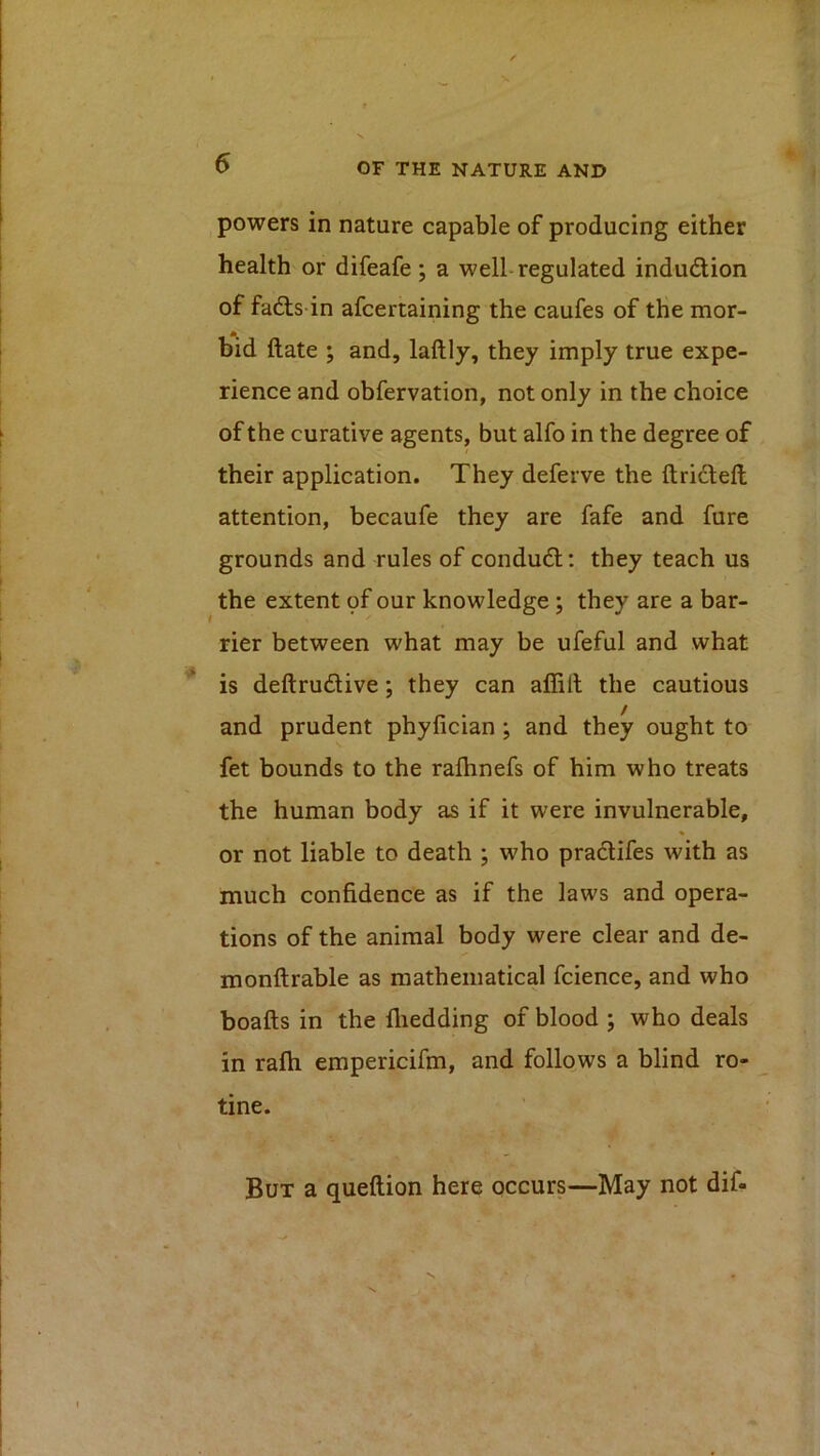 powers in nature capable of producing either health or difeafe; a well-regulated indudion of fafts in afcertaining the caufes of the mor- bid date ; and, laftly, they imply true expe- rience and obfervation, not only in the choice of the curative agents, but alfo in the degree of their application. They deferve the ftriclell attention, becaufe they are fafe and fure grounds and rules of conducd: they teach us the extent pf our knowledge ; they are a bar- rier between what may be ufeful and what is deftrudive; they can allitl the cautious and prudent phyfician ; and they ought to fet bounds to the rafhnefs of him who treats the human body as if it were invulnerable, or not liable to death ; who pradlifes with as much confidence as if the laws and opera- tions of the animal body were clear and de- monftrable as mathematical fcience, and who boafts in the fiiedding of blood ; who deals in rafti empericifm, and follqws a blind ro- tine. But a queftion here occurs—May not dif-