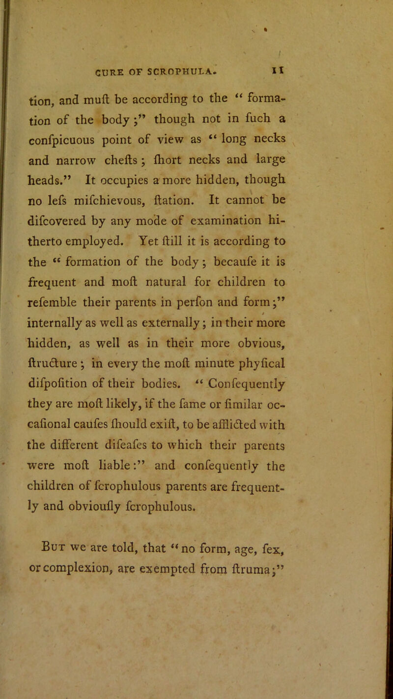 ft ' / CURE OF SCROPHULA.’ XI tion, and muft be according to the “ forma- tion of the body though not in fuch a confpicuous point of view as “ long necks and narrow chefts ; Ihort necks and large heads.” It occupies a more hidden, though no lefs mifchievous, ftation. It cannot be difcovered by any mode of examination hi- therto employed. Yet ftill it is according to the “ formation of the body; becaufe it is frequent and moft natural for children to refemble their parents in perfon and form / internally as well as externally; in their more hidden, as well as in their more obvious, ftruclure ; in every the moft minute phyfical difpofition of their bodies. ** Confequently they are moft likely, if the fame or fimilar oc- cafional caufes fhould exift, to be afflided with the different difeafes to which their parents were moft liableand confequently the children of fcrophulous parents are frequent- ly and obvioufly fcrophulous. But we are told, that “ no form, age, fex, or complexion, are exempted from ftruma;” H