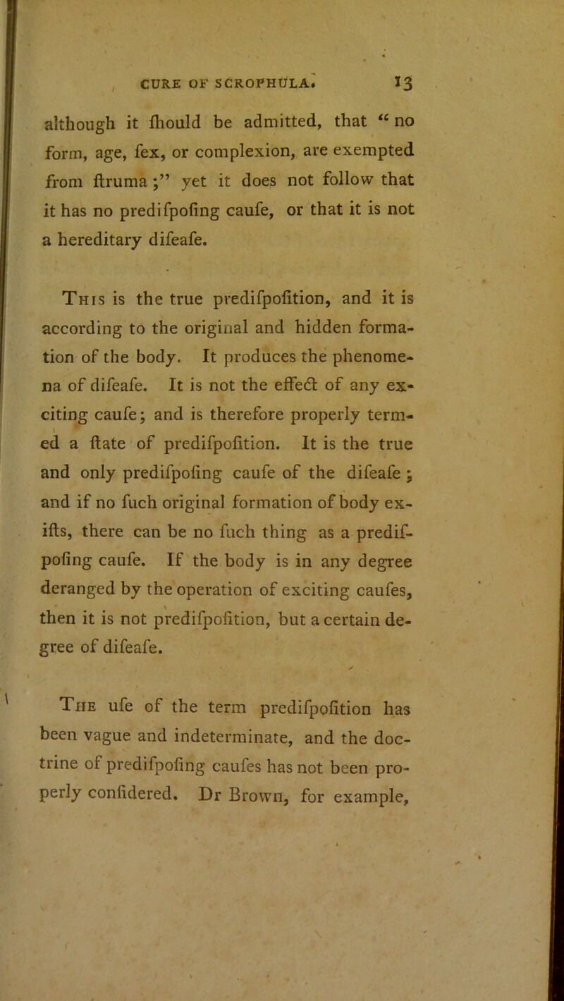 although it fliould be admitted, that “ no form, age, fex, or complexion, are exempted from ftruma yet it does not follow that it has no predifpofing caufe, or that it is not a hereditary difeafe. This is the true predifpofition, and it is according to the original and hidden forma- tion of the body. It produces the phenome- na of difeafe. It is not the effedl of any ex- citing caufe; and is therefore properly term- \ ed a date of predifpofition. It is the true and only predifpofing caufe of the difeafe ; and if no fuch original formation of body ex- ifts, there can be no fuch thing as a predif- pofing caufe. If the body is in any degree deranged by the operation of exciting caufes, then it is not predifpofition, but a certain de- gree of difeafe. ✓ The ufe of the term predifpofition has been vague and indeterminate, and the doc- trine of predifpofing caufes has not been pro- perly confidered. Dr Brown, for example. \