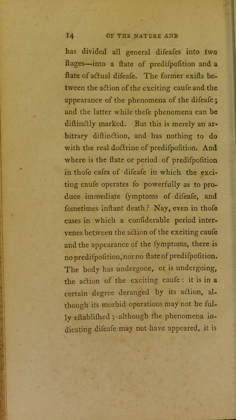 has divided all general difeafes into two ftages—into a (late of predifpolition and a ftate of adual difeafe. The former exifts be- tween the aftion of the exciting caufe and the appearance of the phenomena of the difeafe; and the latter while thefe phenomena can be diftindlly marked. But this is merely an ar- bitrary diftindlion, and has nothing to do with the real do£lrine of predifpolition. And where is the ftate or period of predifpolition in thofe cafes of difeafe in which the exci- ting caufe operates fo powerfully as to pj:'o- duce immediate fymptoms of difeafe, and fometimes inftant death ? Nay, even in thofe cases in which a conliderable period inter- venes between the a'dion of the exciting caufe and the appearance of the fymptoms, there is no predifpofition, nor no Hate of predifpolition. The body has undergone, or is undergoing, the action of’the exciting caufe : it is in a certain degree deranged by its adlion, al- though its morbid operations may not be ful- ly eftablilhed although the phenomena in- dicating difeafe may not have appeared, it is