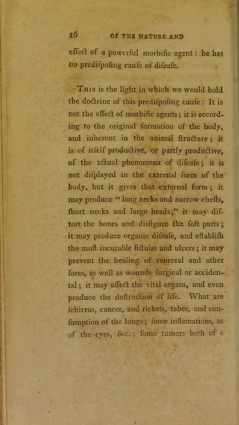 efFed: of a powerful morbific agent: he has no predifpofing caufe of difeafe. \ •This is the light in which we would hold the dodrine of this predifpofing caufe : It is not the effed of morbific agents; it is accord- ing to the ^original formation of the body, and inherent in the animal ftrudure; it I is of itfelf produdive, or partly produdive, • of the adual phenomena of difeafe; it is not difplayed in the external form of the body, but it gives that external form ; it may produce “ long necks and narrow chefts, fliort necks and large heads;” it may dif- tort the bones and disfigure the foft parts ; it may produce organic difeafe, and eftablifli the moft incurable fiftulas and ulcers; it may prevent the healing of venereal and other fores, as well as wounds furgical or acciden- tal ; it may affed the vital organs, and even produce the deftrudion of life. What are fchirrus, cancer, and rickets, tabes, and con- fumption of the lungs; fome inflamations, as of the eyes, &c.; fome tumors both of a -■< 9