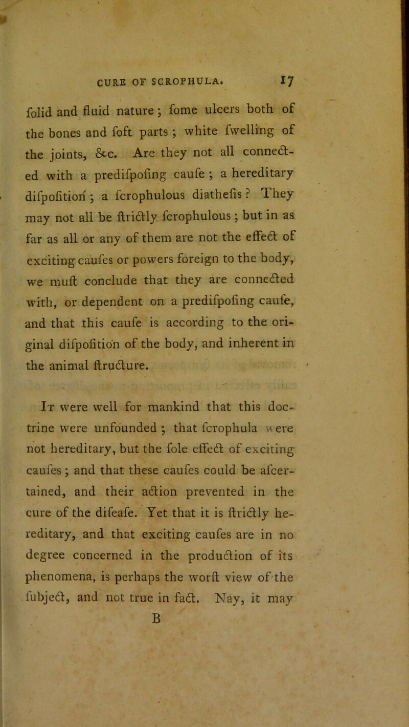 \ folid and fluid nature j fome ulcers both of the bones and foft parts ; white fwelling of the joints, &c. Are they not all connedl- ed with a predifpofing caufe ; a hereditary difpofition ; a fcrophulous diathefis ? They may not all be ftriclly fcrophulous; but in as far as all or any of them are not the eflfedl; of exciting caufes or powers foreign to the body, we muft conclude that they are conneded with, or dependent on a predifpofing caufe, and that this caufe is according to the ori- ginal difpofition of the body, and inherent in the animal ftrudure. It were well for mankind that this doc- trine were unfounded •, that fcrophula w ere not hereditary, but the foie effed of exciting caufes; and that these caufes could be afcer- tained, and their adion prevented in the cure of the difeafe. Yet that it is ftridly he- reditary, and that exciting caufes are in no degree concerned in the produdion of its phenomena, is perhaps the worfl; view of-the lubjcd, and not true in fad. Nay, it may B