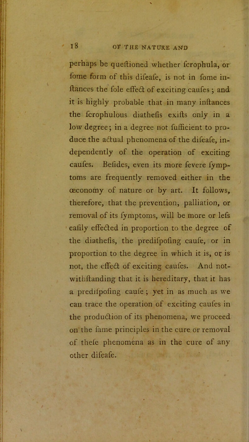 perhaps be queftioned whether fcrophula, or Ibme form of this difeafe, is not in fome in- flances the foie effedl of exciting caufes ; and it is highly probable that in many inftances the fcrophulous diathefis exifts only in a low degree; in a degree not fufficient to pro- duce the adlual phenomena of the difeafe, in- dependently of the operation of exciting caufes. Befides, even its more fevere fymp- toms are frequently removed either in the ceconomy of nature or by art. It follows, therefore, that the prevention, palliation, or removal of its fymptoms, will be more or lefs ' ealily effedled in proportion to the degree of the diathefis, the predifpofing caufe, or in proportion to the degree in which it is, o? is not, the effedt of exciting caufes. And not- withftanding that it is hereditary, that it has a predilpofing caufe; yet in as much as we can trace the operation of exciting caufes in the produdlion of its phenomena, we proceed on the fame principles in the cure or removal of thefe phenomena as in the cure of any other difeafe.