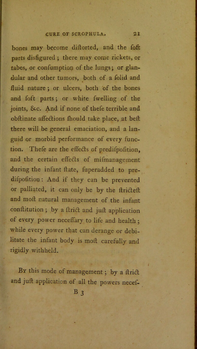 bones may become diftorted, and the foft parts disfigured ; there may come rickets, or tabes, or confumption of the lungs; or glan- dular and other tumors, both of a folid and fluid nature ; or ulcers, both of the bones and foft parts; or white fvvelling of the joints, &C. And if none of thefe terrible and obftinate affedions fhould take place, at beft there will be general emaciation, and a lan- guid or morbid performance of every func- tion. Thefe are the effeds of predifpofition, and the certain effeds of mifmanagement during the infant ftate, fuperadded to pre-^ difpofitioD; And if they can be prevented I or palliated, it can only be by the ftridefl: and raoft natural management of the infant conftitution ; by a ftrid and juft application of every power neceflTary to life and health; while every power that can derange or debi- litate the infant body is moft carefully and rigidly withheld. By this mode of management; by a ftrid and juft application of all the powers necef- BS