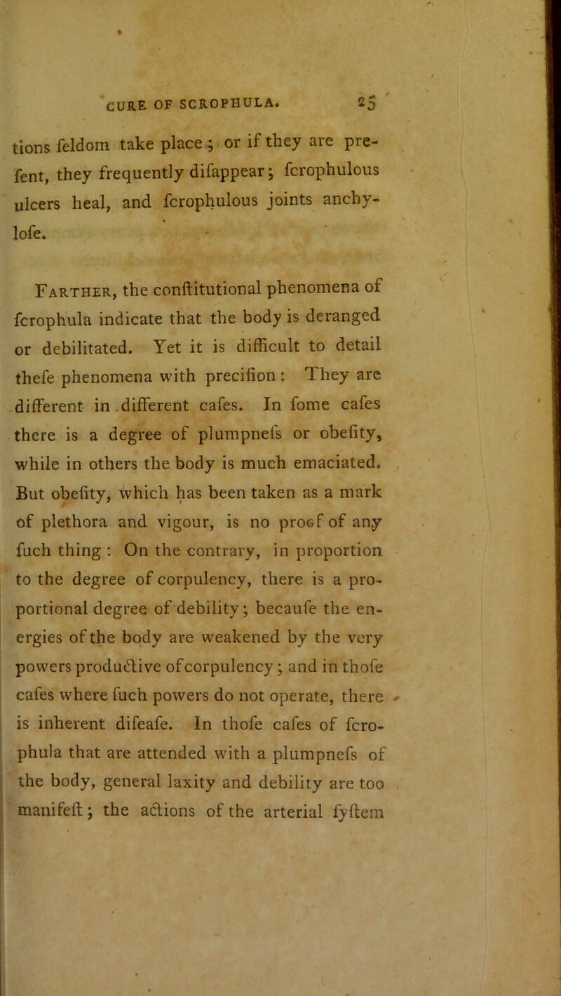 tions feldom take place ;. or if they are pre- fent, they frequently difappear j fcrophulous ulcers heal, and fcrophulous joints anchy- lofe. Farther, the conftitutional phenomena of fcrophula indicate that the body is deranged or debilitated. Yet it is difficult to detail thefe phenomena with precifion ; They are -different in ,different cafes. In fome cafes there is a degree of plumpnefs or obefity, while in others the body is much emaciated. But obefity, which has been taken as a mark of plethora and vigour, is no proof of any filch thing : On the contrary, in proportion to the degree of corpulency, there is a pro- portional degree of debility; becaufe the en- ergies of the body are weakened by the very powers productive of corpulency; and in thofe cafes where fuch powers do not operate, there is inherent difeafe. In thofe cafes of fcro- phula that are attended with a plumpnefs of the body, general laxity and debility are too manifeft; the actions of the arterial lyftem