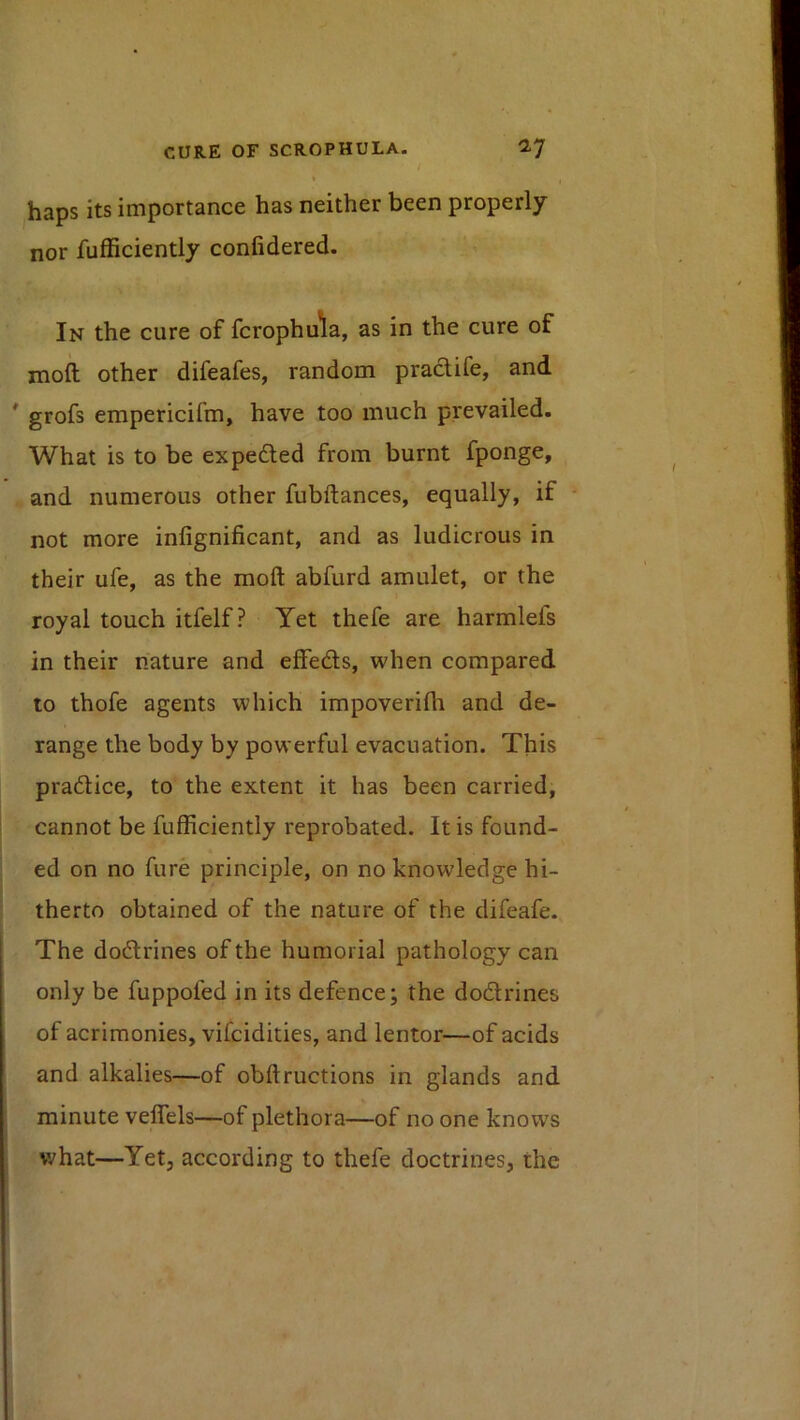 / haps its importance has neither been properly nor fufficiently confidered. In the cure of fcrophula, as in the cure of moft other difeafes, random praclife, and * grofs empericifm, have too much prevailed. What is to be expedled from burnt fponge, and numerous other fubftances, equally, if not more infignificant, and as ludicrous in their ufe, as the moft abfurd amulet, or the royal touch itfelf ? Yet thefe are harmlefs in their nature and effeds, when compared to thofe agents which impoveriftr and de- range the body by powerful evacuation. This pradice, to the extent it has been carried, cannot be fufficiently reprobated. It is found- ed on no fure principle, on no knowledge hi- therto obtained of the nature of the difeafe. The dodrines of the humorial pathology can only be fuppofed in its defence; the dodrines of acrimonies, vifcidities, and lentor—of acids and alkalies—of obftructions in glands and minute velfels—of plethora—of no one knows what—Yetj according to thefe doctrines, the