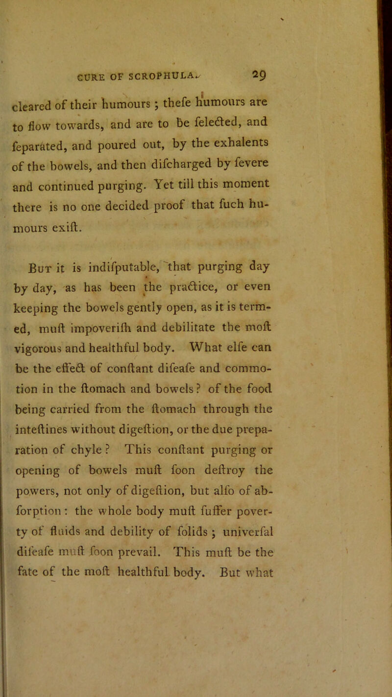 cleared of their humours; thefe humours are to flow towards, and ate to be feledted, and feparated, and poured out, by the exhalents of the bowels, and then difcharged by fevere and continued purging. Yet till this moment there is no one decided proof that fuch hu- mours exift. / But it is indifputable, 'that purging day t by day, as has been the pradice, or even keeping the bowels gently open, as it is term- ed, muft impoverifh and debilitate the moft vigorous and healthful body. What elfe can be the effed of conftant difeafe and commo- tion in the ftomach and bowels ? of the food being carried from the ftomach through the inteftines without digeftion, or the due prepa- ration of chyle ? This conftant purging or opening of bowels muft foon deftroy the powers, not only of digeftion, but alfo of ab- forption ; the whole body muft fuffer pover- ty of fluids and debility of folids ; univerfal difeafe muft foon prevail. This muft be the fate of the moft healthful body. But what