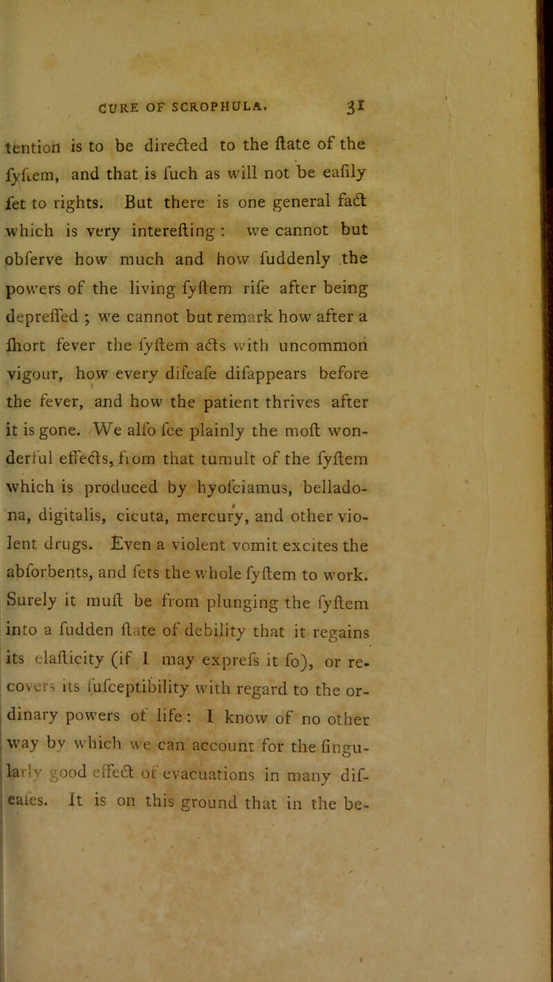 tention is to be diredled to the ftate of the fyfLem, and that is fuch as will not be eafily fet to rights. But there is one general fadt which is very interefting : we cannot but obferve how much and how fuddenly the powers of the living fyftem rife after being depreffed ; we cannot but remark how after a fhort fever the fyftem adls with uncommon vigour, how every difeafe difappears before the fever, and how the patient thrives after it is gone. /We alfo fee plainly the molt won- derful effedls, from that tumult of the fyftem which is produced by hyofciamus, bellado- na, digitalis, cicuta, mercury, and other vio- lent drugs. £ven a violent vomit excites the abforbents, and fets the whole fyftem to work. Surely it muft be from plunging the fyftem into a fudden ftate of debility that it regains its elafticity (if 1 may ,exprefs it fo), or re- I covers its I'ufceptibility with regard to the or- I dinary powers of life: 1 know of no other ; W'ay by which we can account for thefingu- larly good effedl ot evacuations in many dif- eafes. It is on this ground that in the be-