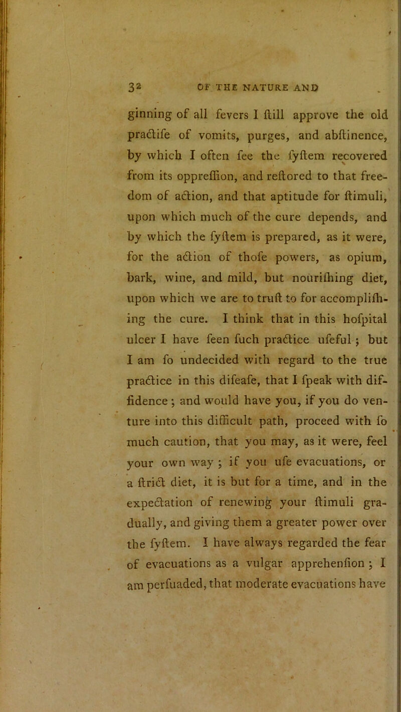 ginning of all fevers I ftill approve the old | pradlife of vomits, purges, and abftinence, ^ by which I often fee the fyftem recovered from its oppreffion, and reftored to that free- dom of adlion, and that aptitude for ftimuli, , upon which much of the cure depends, and by which the fyftem is prepared, as it were, for the adlion of thofe powers, as opium, bark, wine, and mild, but nouriihing diet, upon which we are to truft to for accomplilh- ^ ing the cure. I think that in this hofpital ' ulcer I have feen fuch pradlice ufeful j but I am fo undecided with regard to the true i pradlice in this difeafe, that I fpeak with dif- i fidence; and would have you, if you do ven- ture into this difficult path, proceed with fo i much caution, that you may, as it were, feel i your own w'ay ; if you ufe evacuations, or , a ftridl diet, it is but for a time, and in the ! expedlation of renewing your ftimuli gra- : dually, and giving them a greater power over | the fyftem. I have always regarded the fear | of evacuations as a vulgar apprehenfion ; I am perfuaded, that moderate evacuations have