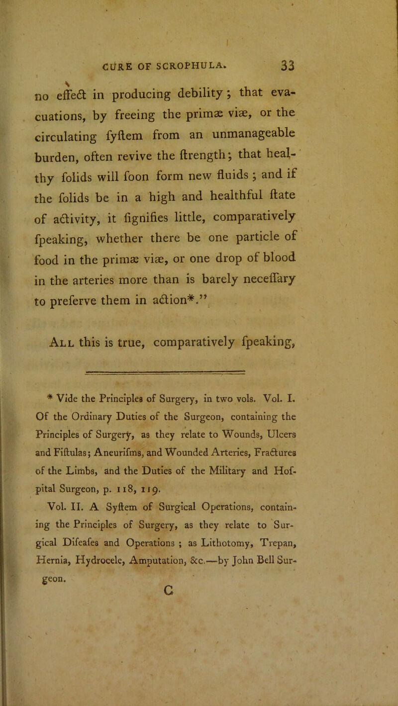 no effe6l in producing debility; that eva- cuations, by freeing the primae viae, or the circulating fyftem from an unmanageable burden, often revive the ftrength; that heal-' thy folids will foon form new fluids; and if the folids be in a high and healthful (late of adivity, it fignifies little, comparatively fpeaking, whether there be one particle of food in the primas viae, or one drop of blood in the arteries more than is barely neceflary to preferve them in adlion*.” All this is true, comparatively fpeaking, * Vide the Princlpleg of Surgery, in two vols. Vol. I. Of the Ordinary Duties of the Surgeon, containing the Principles of Surgery, as they relate to Wounds, Ulcers and Fiftulas; Aneurifms, and Wounded Arteries, Fraftures of the Limbs, and the Duties of the Military and Hof- pital Surgeon, p. ii8, 119. Vol. II. A Syftem of Surgical Operations, contain- ing the Principles of Surgery, as they relate to Sur- gical Difeafes and Operations ; as Lithotomy, Trepan, Hernia, Hydrocele, Amputation, &c,—by John Bell Sur- geon. c