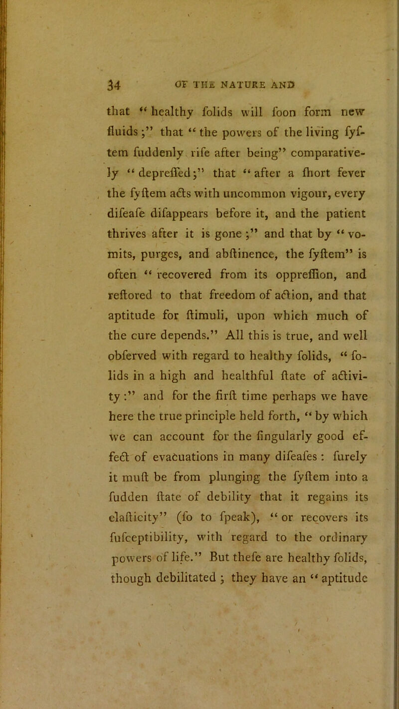 that “ healthy folids will foon form new > fluidsthat “ the powers of the living fyf- tem fuddenly rife after being” comparative- ly “deprelFed;” that “after a fliort fever , the fyfteni a6ls with uncommon vigour, every difeafe difappears before it, and the patient thrives after it is gone and that by “ vo- mits, purges, and abftinence, the fyftem” is often “ recovered from its oppreflion, and reftored to that freedom of aftion, and that aptitude for ftimuli, upon which much of the cure depends.” All this is true, and well obferved with regard to healthy folids, “ fo- lids in a high and healthful ftate of adivi- ty :” and for the firft time perhaps we have here the true principle held forth, “ by which we can account for the Angularly good ef- fed of evacuations in many difeafes : furely it muft be from plunging the fyftem into a fudden ftate of debility that it regains its elafticity” (fo to fpeak), “ or recovers its fufeeptibility, with 'regard to the ordinary powers of life.” But thefe are healthy folids, though debilitated j they have an “ aptitude