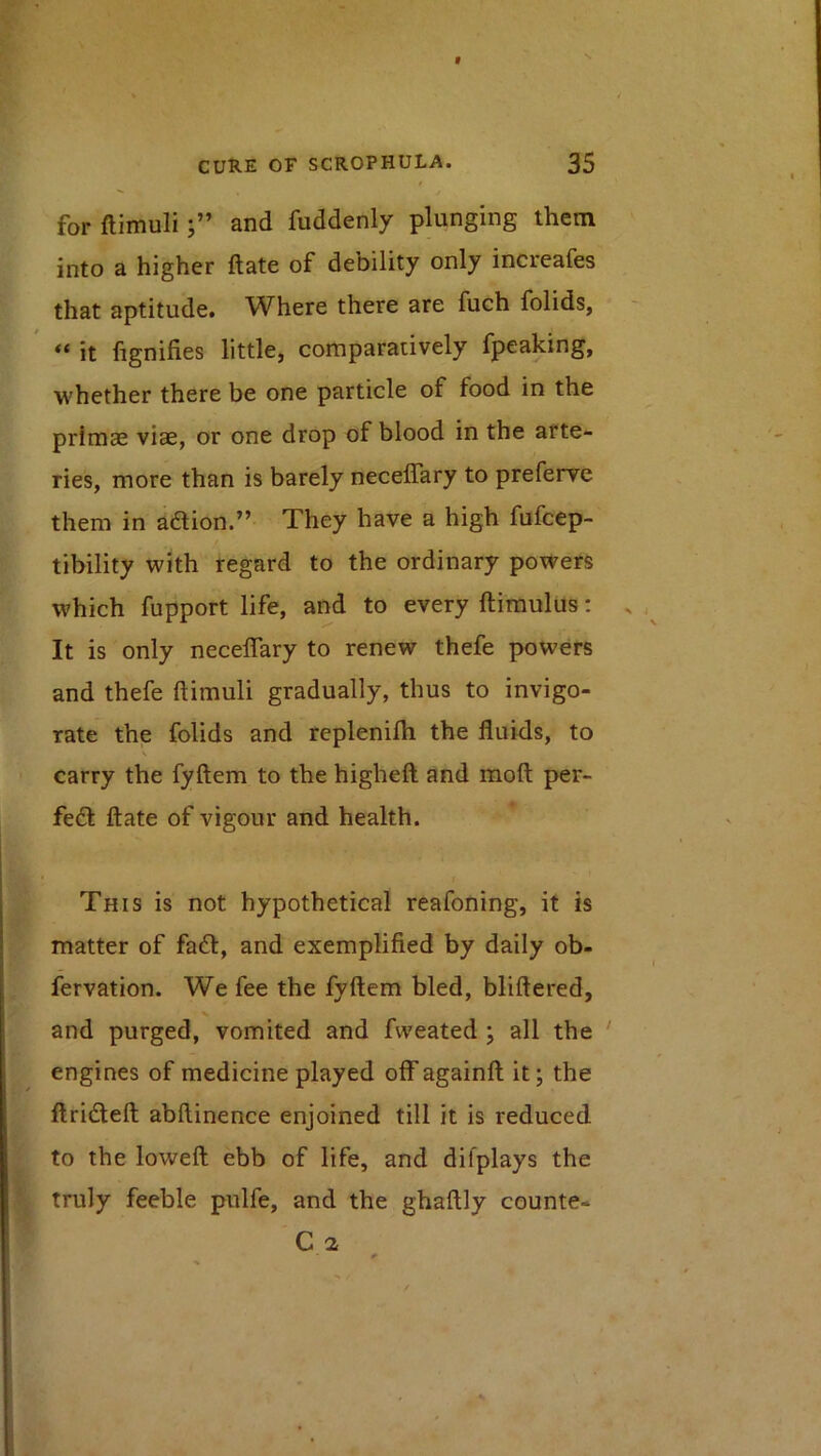 for ftimuliand fiiddenly plunging them into a higher date of debility only increafes that aptitude. Where there are fuch folids, it lignifies little, comparatively fpeaking, whether there be one particle of food in the primae viae, or one drop of blood in the arte- ries, more than is barely necelTary to preferve them in adion.” They have a high fufcep- tibility with regard to the ordinary powers which fupport life, and to every ftimulus; It is only neceflary to renew thefe powers and thefe ftimuli gradually, thus to invigo- rate the folids and replenifti the fluids, to carry the fyftem to the higheft and moft per- fed ftate of vigour and health. This is not hypothetical reafoning, it is matter of fad, and exemplified by daily ob- fervation. We fee the fyftem bled, bliftered, and purged, vomited and fweated ; all the ' engines of medicine played off againft it; the ftrideft abftinence enjoined till it is reduced to the loweft ebb of life, and difplays the truly feeble pulfe, and the ghaftly counte- C 2