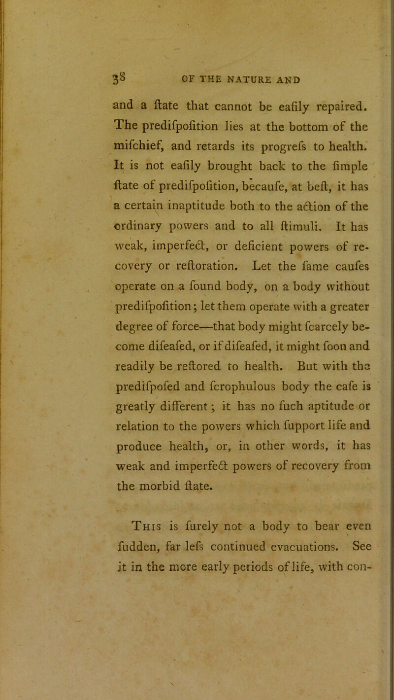 3^ oV THE NATURE AND and a ftate that cannot be eafily repaired. The predifpofition lies at the bottom of the mifchief, and retards its progrefs to health.' It is not eafily brought back to the firaple ' ftate of predifpofition, becaufe, at beft, it has a certain inaptitude both to the adion of the ordinary powers and to all ftimuli. It has weak, imperfed, or deficient powers of re- covery or reftoration. Let the fame caufes operate on a found body, on a body without predifpofition; let them operate with a greater degree of force—that body might fcarcely be- come difeafed, or if difeafed, it might foon and readily be reftored to health. But with tha predifpofed and fcrophulous body the cafe is greatly different; it has no fuch aptitude or relation to the powers which fupport life and produce health, or, in other words, it has weak and imperfed powers of recovery from the morbid ftate. This is furely not a body to bear even fudden, far lefs continued evacuations. See it in the more early periods of life, with con-