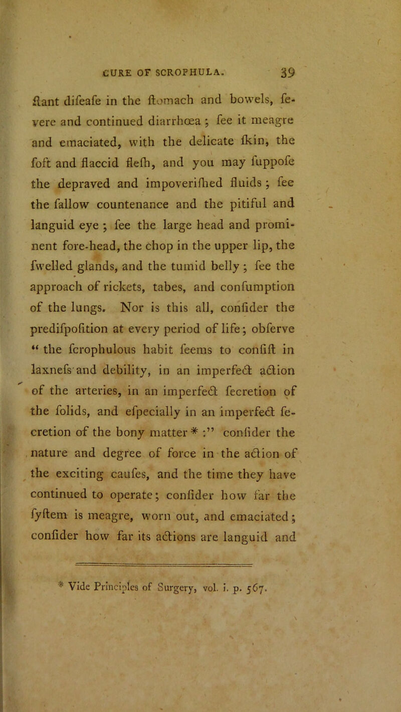 flant difeafe in the ftomach and bowels, fe- vere and continued diarrhoea , fee it meagre and emaciated, with the delicate ikin, the foft and flaccid flefh, and you may fuppofe the depraved and impoverifhed fluids; fee the fallow countenance and the pitiful and languid eye ; fee the large head and promi- nent fore-head, the chop in the upper lip, the fwelled glands, and the tumid belly ; fee the approach of rickets, tabes, and confumption of the lungs. Nor is this all, confider the predifpofltion at every period of life; obferve “ the fcrophulous habit feeras to confift in laxnefs and debility, in an imperfed adion of the arteries, in an imperfed fecretion of the folids, and efpecially in an imperfed fe- cretion of the bony matter* confider the . nature and degree of force in the adion of ^ the exciting caufes, and the time they have continued to operate; confider how far the fyftem is meagre, worn out, and emaciated; confider how far its adions are languid and * Vide Principles of Surgery, vol. I. p. 567.