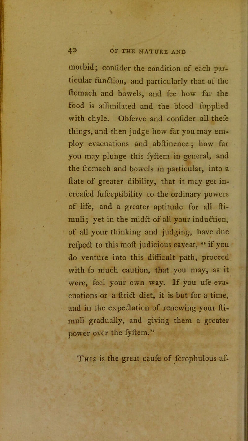 \ t. OF THE NATURE AND morbid; confider the condition of each par- ticular fundtion, and particularly that of the ftomach and bowels, and fee how far the food is affimilated and the blood fupplied with chyle. Obferve and confider all thefe things, and then judge how far you may em- ploy evacuations and abftinence; how far you may plunge this fyfiem in general, and the ftomach and bowels in particular, into a ftate of greater dibility, that it may get in- creafed fufceptibility to the ordinary powers of life, and a greater aptitude for all fti- muli; yet in the midft of all your indudlion, of all your thinking and judging, have due refpedl to this moft judicious caveat, “ if you do venture into this difficult path, proceed with fo much caution, that you may, as it were, feel your own way. If you ufe eva- cuations or a ftrid: diet, it is but for a time, and in the expectation of renewing your fti- / muli gradually, and giving them a greater power over the fyftem.” This is the great caufe of fcrophulous af-