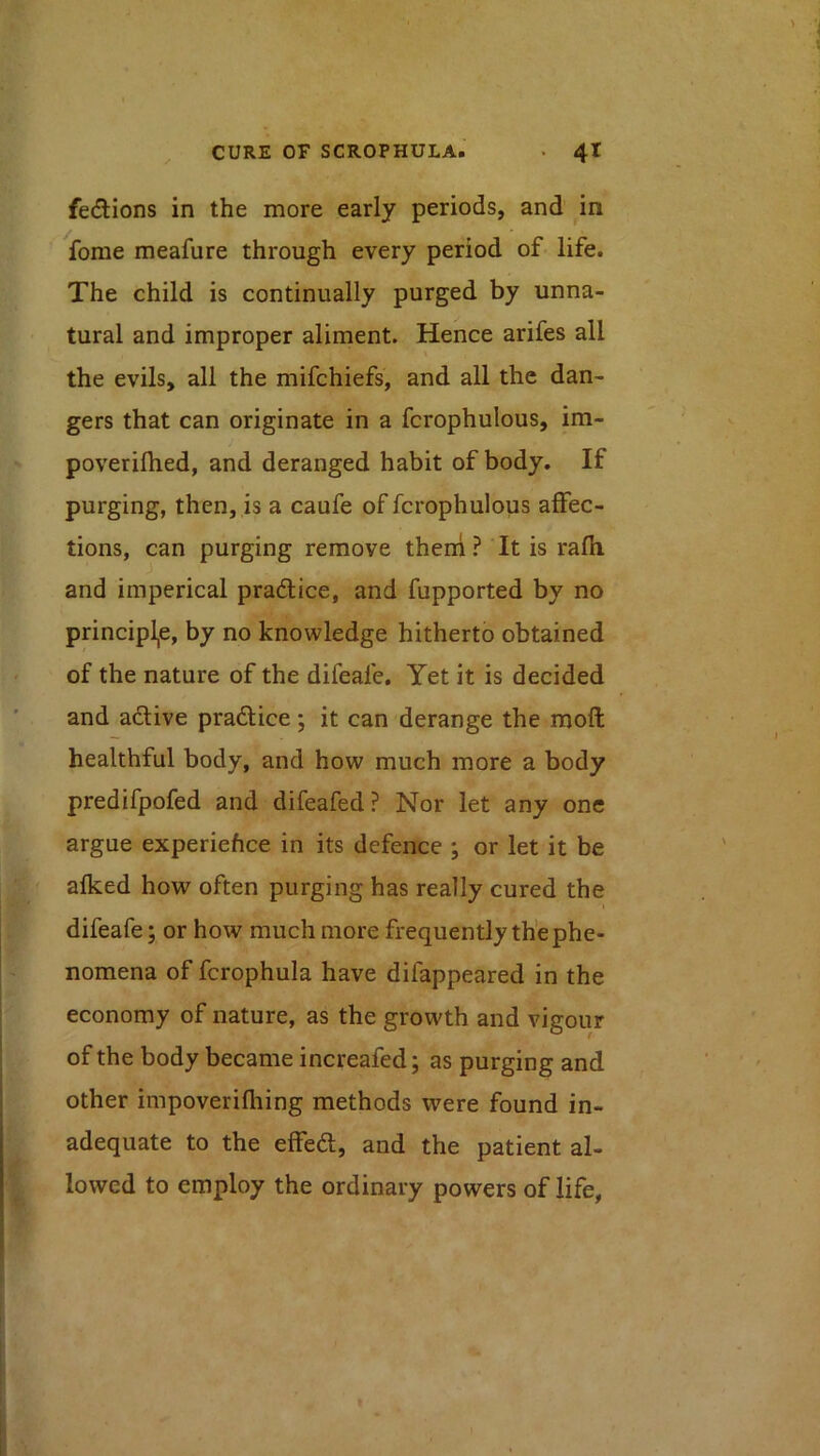 fedions in the more early periods, and ^in fome meafure through every period of life. The child is continually purged by unna- tural and improper aliment. Hence arifes all the evils, all the mifchiefs, and all the dan- gers that can originate in a fcrophulous, im- poverilhed, and deranged habit of body. If purging, then, is a caufe of fcrophulous affec- tions, can purging remove theni? It is rafli and imperical practice, and fupported by no principle, by no knowledge hitherto obtained of the nature of the difeafe. Yet it is decided and adive pradice; it can derange the moft healthful body, and how much more a body predifpofed and difeafed ? Nor let any one argue experiehce in its defence ; or let it be alked how often purging has really cured the I difeafe; or how much more frequently the phe- nomena of fcrophula have difappeared in the economy of nature, as the growth and vigour of the body became increafed; as purging and other impoverifliing methods were found in- adequate to the effed, and the patient al- lowed to employ the ordinary powers of life,