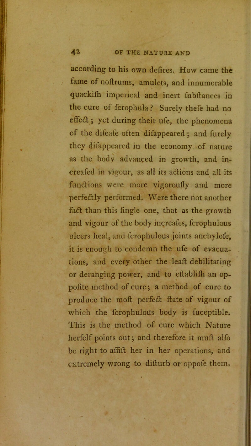 according to his own defires. How came the ) fame of noftrums, amulets, and innumerable quackifli imperical and inert fubftances in the cure of fcrophula? Surely tbefe had no effedt; yet during their ufe, the phenomena of the difeafe often difappeared; and furely they difappeared in the economy-of nature as the body advanced in growth, and in- creafed in vigour, as all its adlions and^ all its fundions were more vigoroufly and more perfedly performed. Were there not another fad than this fingle one, that as the growth and vigour of the body increafes, fcrophulous ulcers heal, and fcrophulous joints anchylofe, it is enough to condemn the ufe of evacua- tions, and every other the lead: debilitating • or deranging power, and to eftablilh an op- pofite method of cure; a method of cure to produce the mod perfed date of vigour of which the fcrophulous body is fuceptible. This is the method of cure which Nature herfelf points out; and therefore it mud alfo be right to aflid her in her operations, and extremely wrong to didurb or oppofe them. V