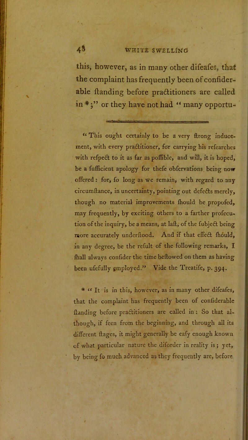 this, however, as in many other difeafes, that the complaint has frequently been of confider- able Handing before pradlitioners are called in*;” or they have not had “ many opportu- “ This ougiit certainly to be a very ftrong induce- ment, with every praftitioner, for carrying his refearches with refpeft to it as far as poffiblc, and will, it is hoped, be a fufBcient apology for thefe obfervations. being now offered : for, fo long as We remain, with regard to any circumftance, in uncertainty, pointing out defefts merely, though no material improvements fhould be propofed, may frequently, by exciting others to a farther profecu- tlon of the inquiry, be a means, at laft, of the fubjeft being more accurately underftood. And if that effeft fhould, in any degree, be the refult of the following remarks, I fhall always confider the time bellowed on them as having been ufefully employed.” Vide the Treatlfe, p. 394. * “ It is in this, however, as in many other difeafes, that the complaint has frequently been of confiderable Handing before pradlitloners are called in : So that al- though, if feen from the beginning, and through all its different ftages, it might generally be eafy enough known of what particular nature the diforder in reality is ; yet, by being fo much advanced as they frequently are, before