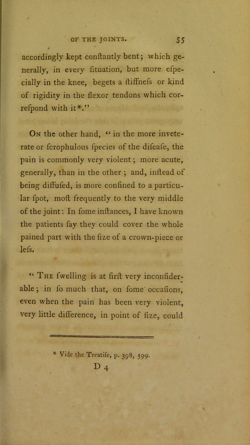 0 accordingly kept conftantly bent; which ge- nerally, in every lituation, but more efpe- cially in the knee, begets a ftifFnefs or kind of rigidity in the flexor tendons which cor- refpond with it*.” On the other hand, “ in the more invete- rate or fcrophulous fpecies of the difeafe, the pain is commonly very violent; more acute, generally, than in the other ; and, inltead of being diffufed, is more confined to a particu- lar fpot, mofl; frequently to the very middle of the joint; In fome inftances, I have known the patients fay they could cover the whole pained part with the fize of a crown-piece or lefs. The fwelling is at firft very inconfider- able; in fo much that, on fome' occafions, even when the pain has been very violent, very little difference, in point of fize, could * Vide the Treatife, p. 398, 399- D4