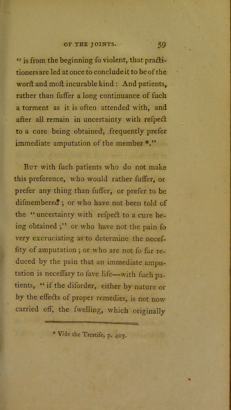 is from the beginning fo violent, that pradli- tioners are led at once to conclude it to be of the word and mod incurable kind : And patients, ^ rather than differ a long continuance of fuch a torment as it is often attended with, and after all remain in uncertainty with refped; to a cure being obtained, frequently prefer immediate amputation of the member But with fuch patients who do not make this preference, w’ho would rather differ, or prefer any thing than differ, or prefer to be difmembered; or who have not been told of the “uncertainty with refpedl to a cure be- ing obtained or who have not the pain fo very excruciating as to determine the necef- fity of amputation; or who are not fo far re- duced by the pain that an immediate ampu- tation is neceffary to fave life—with fuch pa- tients, “ if the diforder, either by nature or by the effeds of proper remedies, is not now carried off, the dwelling, which originally , p. 403. * Vide the Treatife.